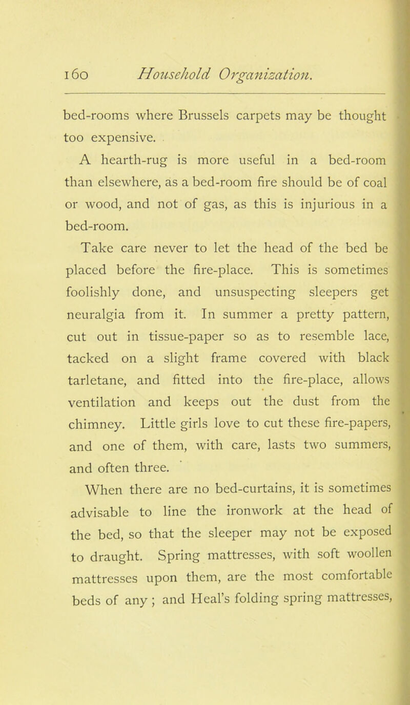 bed-rooms where Brussels carpets may be thought too expensive. A hearth-rug is more useful in a bed-room than elsewhere, as a bed-room fire should be of coal or wood, and not of gas, as this is injurious in a bed-room. Take care never to let the head of the bed be placed before the fire-place. This is sometimes foolishly done, and unsuspecting sleepers get neuralgia from it. In summer a pretty pattern, cut out in tissue-paper so as to resemble lace, tacked on a slight frame covered with black tarletane, and fitted into the fire-place, allows ventilation and keeps out the dust from the chimney. Little girls love to cut these fire-papers, and one of them, with care, lasts two summers, and often three. When there are no bed-curtains, it is sometimes advisable to line the ironwork at the head of the bed, so that the sleeper may not be exposed to draught. Spring mattresses, with soft woollen mattresses upon them, are the most comfortable beds of any ; and Heal’s folding spring mattresses,