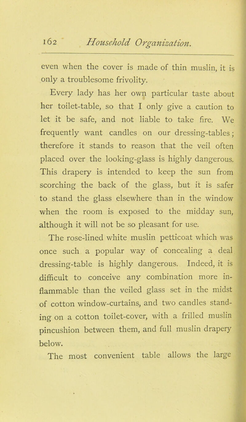 even when the cover is made of thin muslin, it is only a troublesome frivolity. Every lady has her own particular taste about her toilet-table, so that I only give a caution to let it be safe, and not liable to take fire. We frequently want candles on our dressing-tables; therefore it stands to reason that the veil often placed over the looking-glass is highly dangerous. This drapery is intended to keep the sun from scorching the back of the glass, but it is safer to stand the glass elsewhere than in the window when the room is exposed to the midday sun, although it will not be so pleasant for use. The rose-lined white muslin petticoat which Avas once such a popular way of concealing a deal dressing-table is highly dangerous. Indeed, it is difficult to conceive any combination more in- flammable than the veiled glass set in the midst of cotton window-curtains, and tAvo candles stand- ing on a cotton toilet-cover, with a frilled muslin pincushion between them, and full muslin drapery below. The most convenient table allows the large