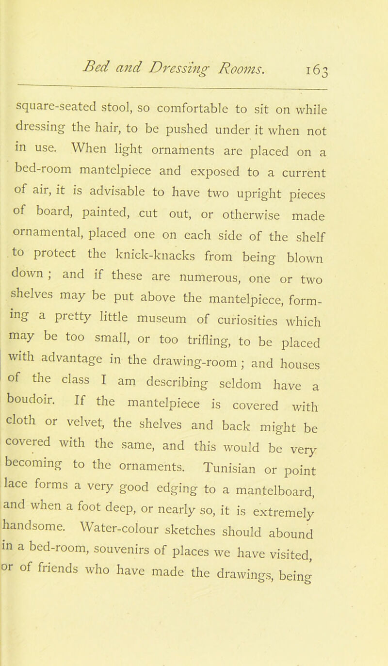 square-seated stool, so comfortable to sit on while dressing the hair, to be pushed under it when not in use. When light ornaments are placed on a bed-room mantelpiece and exposed to a current of air, it is advisable to have two upright pieces of board, painted, cut out, or otherwise made ornamental, placed one on each side of the shelf to protect the knick-knacks from being blown down ; and if these are numerous, one or two shelves may be put above the mantelpiece, form- ing a pretty little museum of curiosities which may be too small, or too trifling, to be placed with advantage in the drawing-room ; and houses of the class I am describing seldom have a boudoir. If the mantelpiece is covered with cloth or velvet, the shelves and back might be covered with the same, and this would be very becoming to the ornaments. Tunisian or point lace forms a very good edging to a mantelboard, and when a foot deep, or nearly so, it is extremely handsome. Water-colour sketches should abound in a bed-room, souvenirs of places we have visited, or of friends who have made the drawings, being