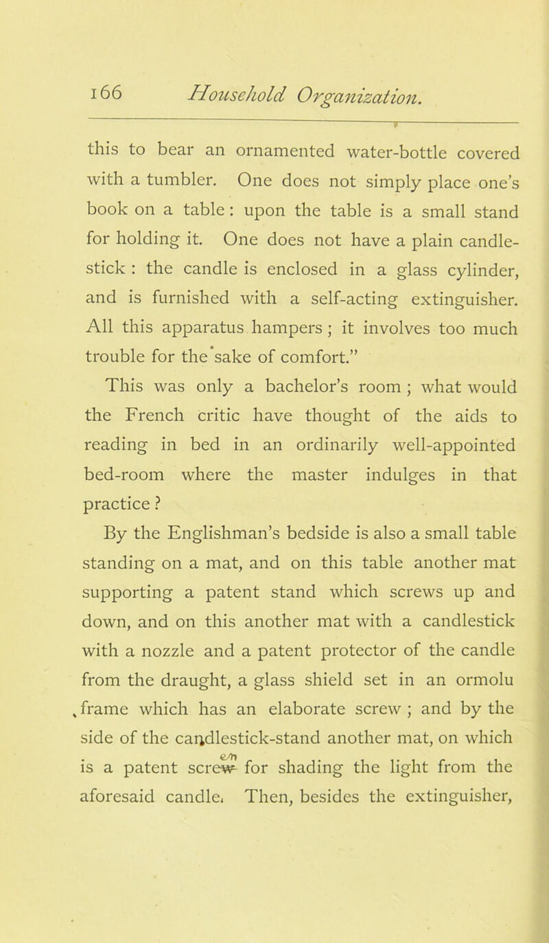 this to bear an ornamented water-bottle covered with a tumbler. One does not simply place one’s book on a table: upon the table is a small stand for holding it. One does not have a plain candle- stick : the candle is enclosed in a glass cylinder, and is furnished with a self-acting extinguisher. All this apparatus hampers ; it involves too much trouble for the sake of comfort.” This was only a bachelor’s room ; what would the French critic have thought of the aids to reading in bed in an ordinarily well-appointed bed-room where the master indulges in that practice ? By the Englishman’s bedside is also a small table standing on a mat, and on this table another mat supporting a patent stand which screws up and down, and on this another mat with a candlestick with a nozzle and a patent protector of the candle from the draught, a glass shield set in an ormolu 4 frame which has an elaborate screw ; and by the side of the candlestick-stand another mat, on which is a patent screw for shading the light from the aforesaid candle, Then, besides the extinguisher,