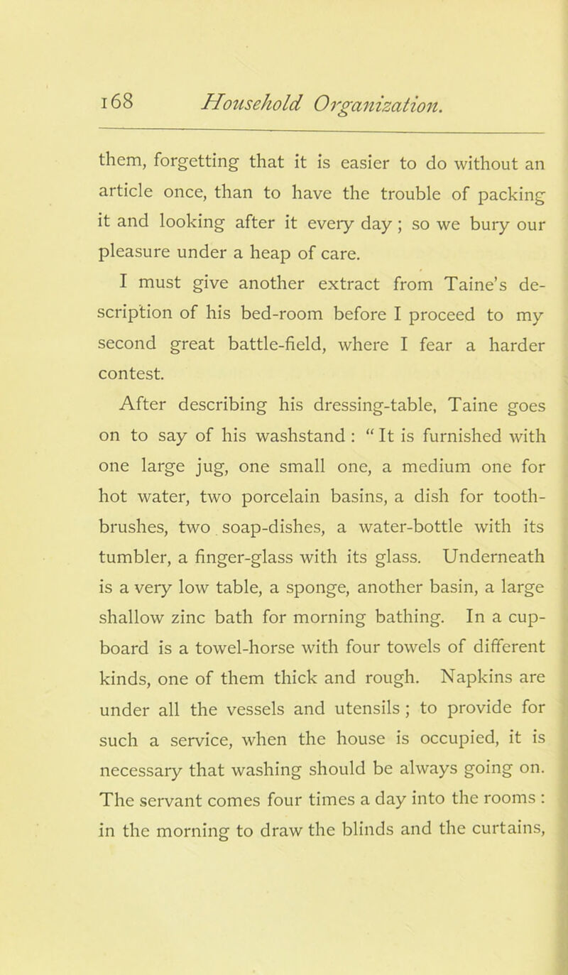 them, forgetting that it is easier to do without an article once, than to have the trouble of packing it and looking after it eveiy day ; so we bury our pleasure under a heap of care. I must give another extract from Taine’s de- scription of his bed-room before I proceed to my second great battle-field, where I fear a harder contest. After describing his dressing-table, Taine goes on to say of his washstand : “ It is furnished with one large jug, one small one, a medium one for hot water, two porcelain basins, a dish for tooth- brushes, two soap-dishes, a water-bottle with its tumbler, a finger-glass with its glass. Underneath is a very low table, a sponge, another basin, a large shallow zinc bath for morning bathing. In a cup- board is a towel-horse with four towels of different kinds, one of them thick and rough. Napkins are under all the vessels and utensils ; to provide for such a service, when the house is occupied, it is necessary that washing should be always going on. The servant comes four times a day into the rooms : in the morning to draw the blinds and the curtains,