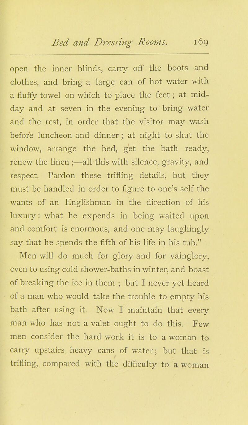 open the inner blinds, carry off the boots and clothes, and bring a large can of hot water with a fluffy towel on which to place the feet; at mid- day and at seven in the evening to bring water and the rest, in order that the visitor may wash before luncheon and dinner ; at night to shut the window, arrange the bed, get the bath ready, renew the linen ;—all this with silence, gravity, and respect. Pardon these trifling details, but they must be handled in order to figure to one’s self the wants of an Englishman in the direction of his luxury: what he expends in being waited upon and comfort is enormous, and one may laughingly say that he spends the fifth of his life in his tub.” Men will do much for glory and for vainglory, even to using cold shower-baths in winter, and boast of breaking the ice in them ; but I never yet heard of a man who would take the trouble to empty his bath after using it. Now I maintain that every man who has not a valet ought to do this. Few men consider the hard work it is to a woman to carry upstairs heavy cans of water; but that is trifling, compared with the difficulty to a woman