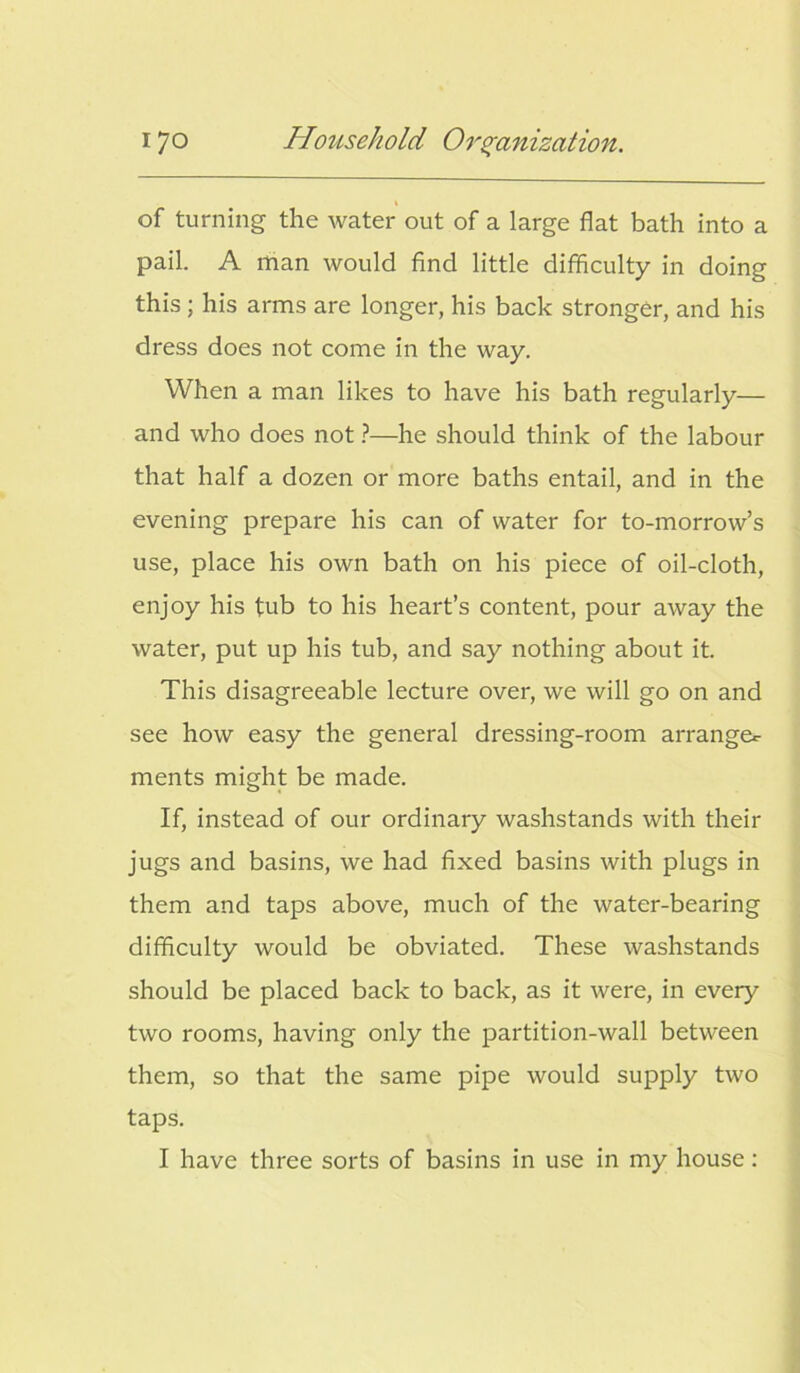 of turning the water out of a large flat bath into a pail. A man would find little difficulty in doing this; his arms are longer, his back stronger, and his dress does not come in the way. When a man likes to have his bath regularly— and who does not ?—he should think of the labour that half a dozen or more baths entail, and in the evening prepare his can of water for to-morrow’s use, place his own bath on his piece of oil-cloth, enjoy his tub to his heart’s content, pour away the water, put up his tub, and say nothing about it. This disagreeable lecture over, we will go on and see how easy the general dressing-room arrange*- ments might be made. If, instead of our ordinary washstands with their jugs and basins, we had fixed basins with plugs in them and taps above, much of the water-bearing difficulty would be obviated. These washstands should be placed back to back, as it were, in every two rooms, having only the partition-wall between them, so that the same pipe would supply two taps. I have three sorts of basins in use in my house: