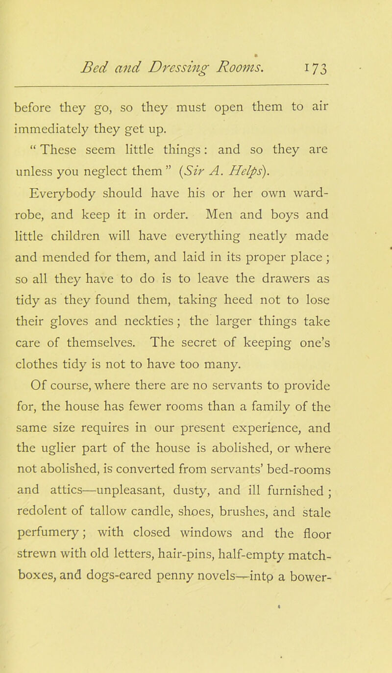 before they go, so they must open them to air immediately they get up. “ These seem little things: and so they are unless you neglect them ” (Sir A. Helps). Everybody should have his or her own ward- robe, and keep it in order. Men and boys and little children will have everything neatly made and mended for them, and laid in its proper place; so all they have to do is to leave the drawers as tidy as they found them, taking heed not to lose their gloves and neckties; the larger things take care of themselves. The secret of keeping one’s clothes tidy is not to have too many. Of course, where there are no servants to provide for, the house has fewer rooms than a family of the same size requires in our present experience, and the uglier part of the house is abolished, or where not abolished, is converted from servants’ bed-rooms and attics—unpleasant, dusty, and ill furnished ; redolent of tallow candle, shoes, brushes, and stale perfumery; with closed windows and the floor strewn with old letters, hair-pins, half-empty match- boxes, and dogs-eared penny novels—intp a bower-