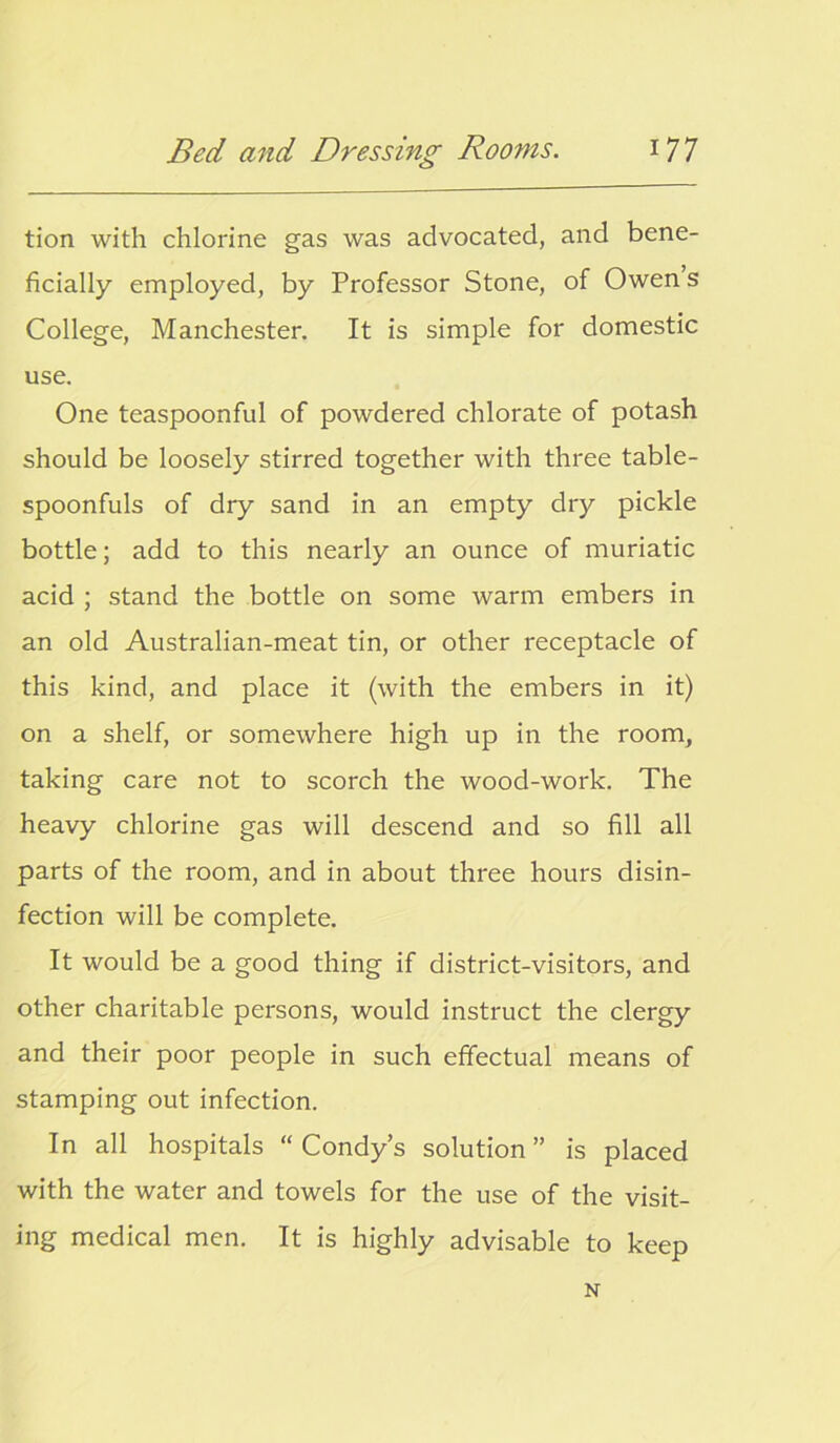 tion with chlorine gas was advocated, and bene- ficially employed, by Professor Stone, of Owen s College, Manchester. It is simple for domestic use. One teaspoonful of powdered chlorate of potash should be loosely stirred together with three table- spoonfuls of dry sand in an empty dry pickle bottle; add to this nearly an ounce of muriatic acid ; stand the bottle on some warm embers in an old Australian-meat tin, or other receptacle of this kind, and place it (with the embers in it) on a shelf, or somewhere high up in the room, taking care not to scorch the wood-work. The heavy chlorine gas will descend and so fill all parts of the room, and in about three hours disin- fection will be complete. It would be a good thing if district-visitors, and other charitable persons, would instruct the clergy and their poor people in such effectual means of stamping out infection. In all hospitals “ Condy’s solution ” is placed with the water and towels for the use of the visit- ing medical men. It is highly advisable to keep N