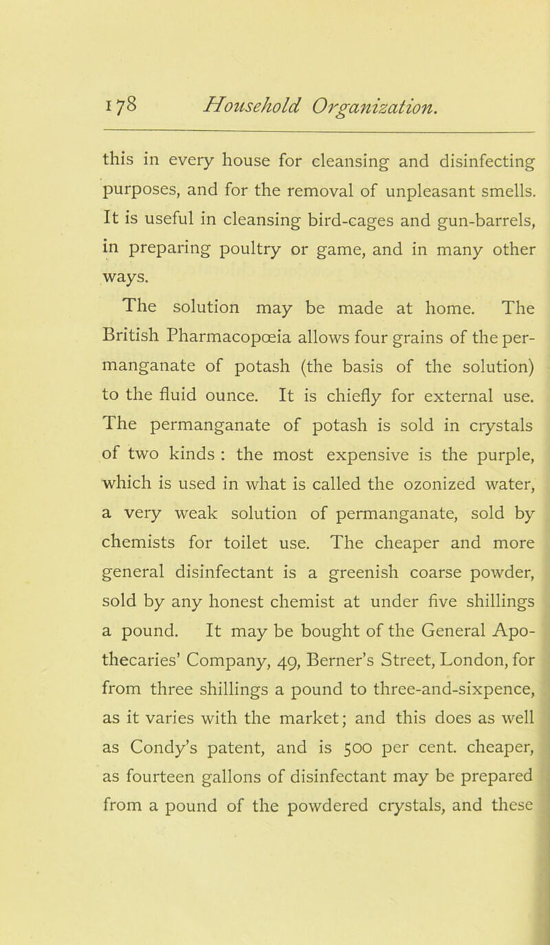 this in every house for cleansing and disinfecting purposes, and for the removal of unpleasant smells. It is useful in cleansing bird-cages and gun-barrels, in preparing poultry or game, and in many other ways. The solution may be made at home. The British Pharmacopoeia allows four grains of the per- manganate of potash (the basis of the solution) to the fluid ounce. It is chiefly for external use. The permanganate of potash is sold in crystals of two kinds : the most expensive is the purple, which is used in what is called the ozonized water, a very weak solution of permanganate, sold by chemists for toilet use. The cheaper and more general disinfectant is a greenish coarse powder, sold by any honest chemist at under five shillings a pound. It may be bought of the General Apo- thecaries’ Company, 49, Berner’s Street, London, for from three shillings a pound to three-and-sixpence, as it varies with the market; and this does as well as Condy’s patent, and is 500 per cent, cheaper, as fourteen gallons of disinfectant may be prepared from a pound of the powdered crystals, and these