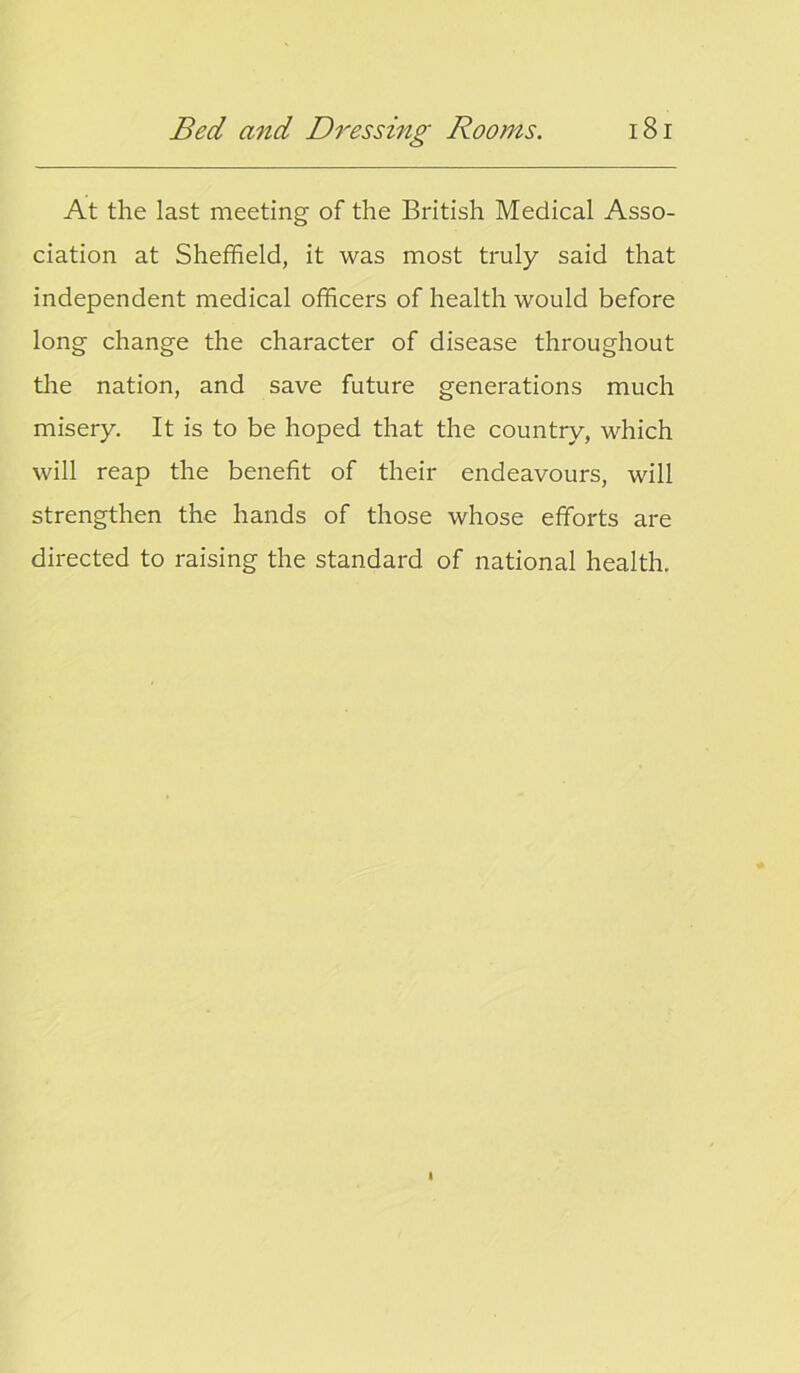 At the last meeting of the British Medical Asso- ciation at Sheffield, it was most truly said that independent medical officers of health would before long change the character of disease throughout the nation, and save future generations much misery. It is to be hoped that the country, which will reap the benefit of their endeavours, will strengthen the hands of those whose efforts are directed to raising the standard of national health.