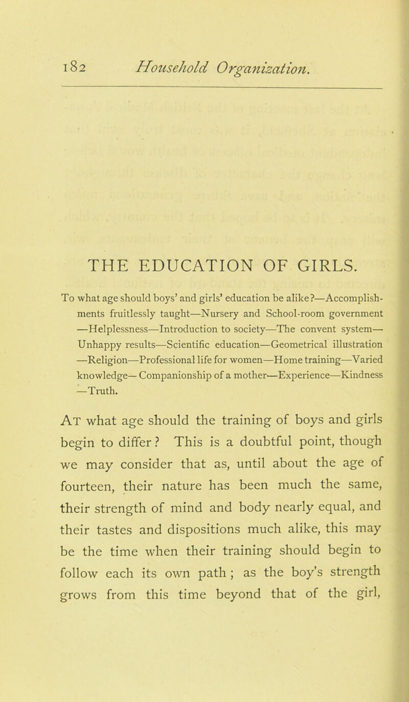 THE EDUCATION OF GIRLS. To what age should boys’ and girls’ education be alike?—Accomplish- ments fruitlessly taught—Nursery and School-room government —Helplessness—Introduction to society—The convent system— Unhappy results—Scientific education—Geometrical illustration —Religion—Professional life for women—Home training—Varied knowledge— Companionship of a mother—Experience—Kindness —Truth. At what age should the training of boys and girls begin to differ ? This is a doubtful point, though we may consider that as, until about the age of fourteen, their nature has been much the same, their strength of mind and body nearly equal, and their tastes and dispositions much alike, this may be the time when their training should begin to follow each its own path ; as the boy’s strength grows from this time beyond that of the girl,