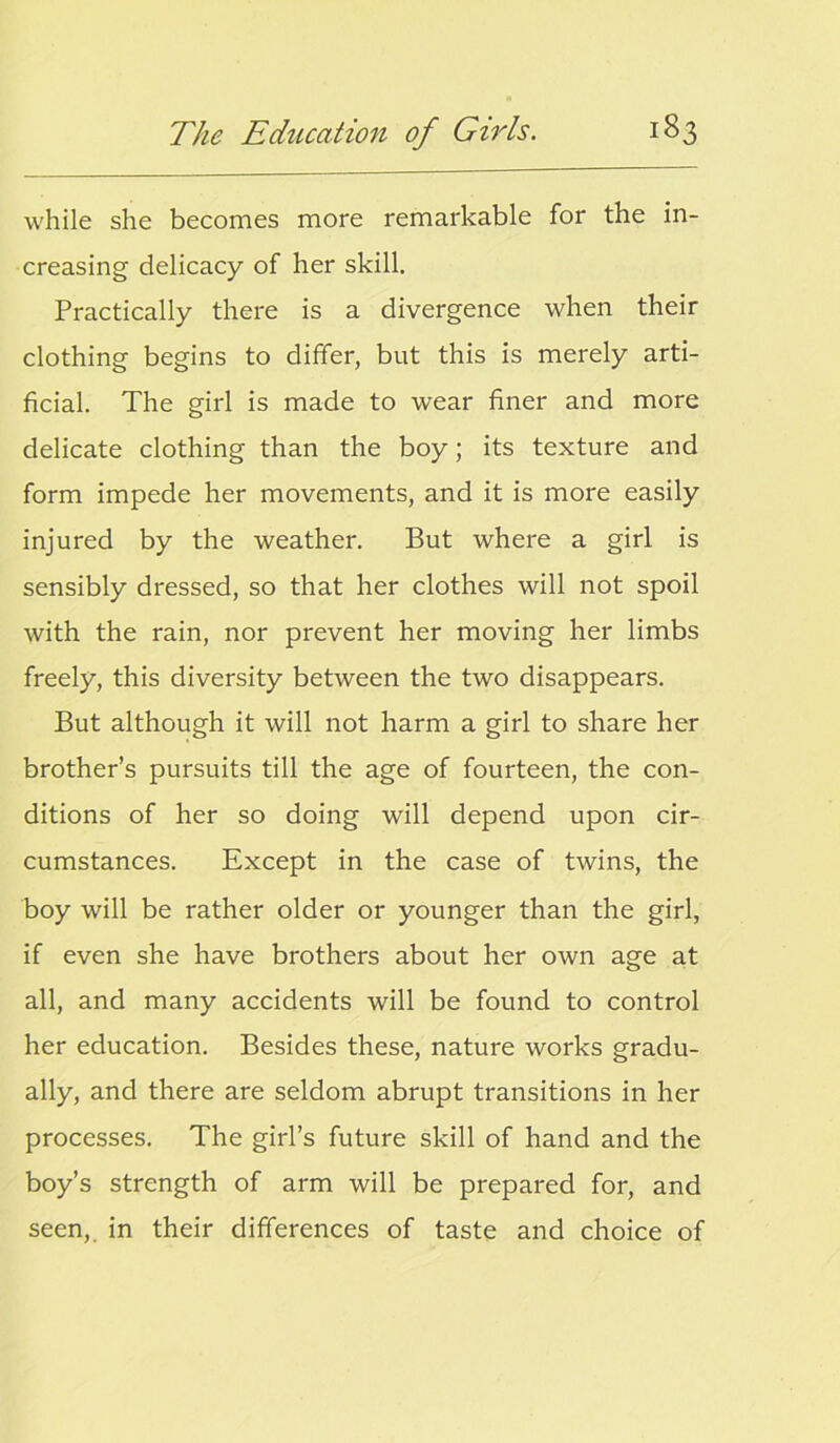 while she becomes more remarkable for the in- creasing delicacy of her skill. Practically there is a divergence when their clothing begins to differ, but this is merely arti- ficial. The girl is made to wear finer and more delicate clothing than the boy; its texture and form impede her movements, and it is more easily injured by the weather. But where a girl is sensibly dressed, so that her clothes will not spoil with the rain, nor prevent her moving her limbs freely, this diversity between the two disappears. But although it will not harm a girl to share her brother’s pursuits till the age of fourteen, the con- ditions of her so doing will depend upon cir- cumstances. Except in the case of twins, the boy will be rather older or younger than the girl, if even she have brothers about her own age at all, and many accidents will be found to control her education. Besides these, nature works gradu- ally, and there are seldom abrupt transitions in her processes. The girl’s future skill of hand and the boy’s strength of arm will be prepared for, and seen, in their differences of taste and choice of