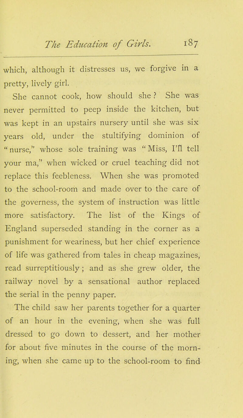 which, although it distresses us, we forgive in a pretty, lively girl. She cannot cook, how should she ? She was never permitted to peep inside the kitchen, but was kept in an upstairs nursery until she was six years old, under the stultifying dominion of “nurse,” whose sole training was “Miss, I’ll tell your ma,” when wicked or cruel teaching did not replace this feebleness. When she was promoted to the school-room and made over to the care of the governess, the system of instruction was little more satisfactory. The list of the Kings of England superseded standing in the corner as a punishment for weariness, but her chief experience of life was gathered from tales in cheap magazines, read surreptitiously; and as she grew older, the railway novel by a sensational author replaced the serial in the penny paper. The child saw her parents together for a quarter of an hour in the evening, when she was full dressed to go down to dessert, and her mother for about five minutes in the course of the morn- ing, when she came up to the school-room to find