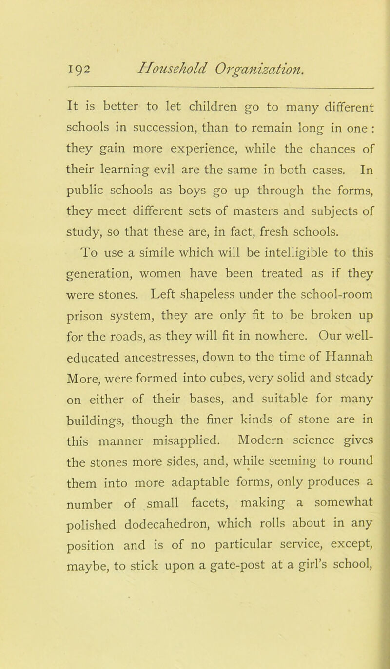 It is better to let children go to many different schools in succession, than to remain long in one : they gain more experience, while the chances of their learning evil are the same in both cases. In public schools as boys go up through the forms, they meet different sets of masters and subjects of study, so that these are, in fact, fresh schools. To use a simile which will be intelligible to this generation, women have been treated as if they were stones. Left shapeless under the school-room prison system, they are only fit to be broken up for the roads, as they will fit in nowhere. Our well- educated ancestresses, down to the time of Hannah More, were formed into cubes, very solid and steady on either of their bases, and suitable for many buildings, though the finer kinds of stone are in this manner misapplied. Modern science gives the stones more sides, and, while seeming to round them into more adaptable forms, only produces a number of small facets, making a somewhat polished dodecahedron, which rolls about in any position and is of no particular service, except, maybe, to stick upon a gate-post at a girl’s school,