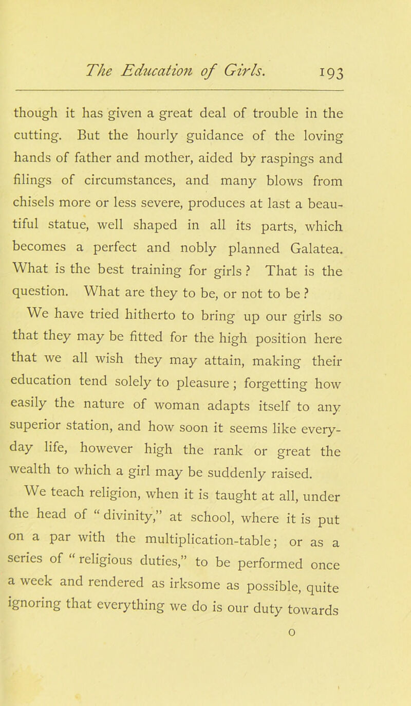 though it has given a great deal of trouble in the cutting. But the hourly guidance of the loving hands of father and mother, aided by raspings and filings of circumstances, and many blows from chisels more or less severe, produces at last a beau- tiful statue, well shaped in all its parts, which becomes a perfect and nobly planned Galatea. What is the best training for girls ? That is the question. What are they to be, or not to be ? We have tried hitherto to bring up our girls so that they may be fitted for the high position here that we all wish they may attain, making their education tend solely to pleasure ; forgetting how easily the nature of woman adapts itself to any superior station, and how soon it seems like every- day life, however high the rank or great the wealth to which a girl may be suddenly raised. We teach religion, when it is taught at all, under the head of “ divinity,” at school, where it is put on a par with the multiplication-table; or as a series of “ religious duties,” to be performed once a week and rendered as irksome as possible, quite ignoring that everything we do is our duty towards o