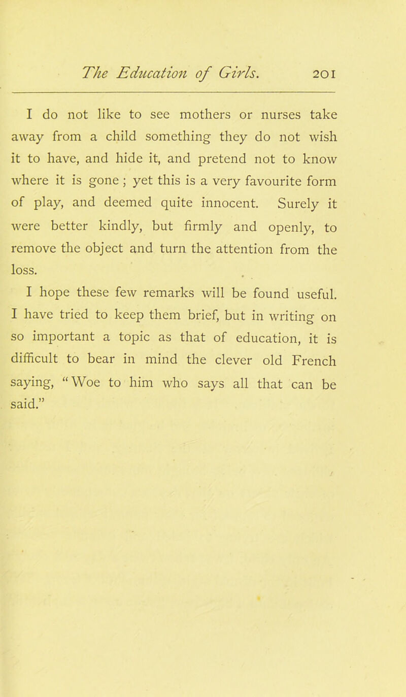 I do not like to see mothers or nurses take away from a child something they do not wish it to have, and hide it, and pretend not to know where it is gone ; yet this is a very favourite form of play, and deemed quite innocent. Surely it were better kindly, but firmly and openly, to remove the object and turn the attention from the loss. I hope these few remarks will be found useful. I have tried to keep them brief, but in writing on so important a topic as that of education, it is difficult to bear in mind the clever old French saying, “Woe to him who says all that can be said.”