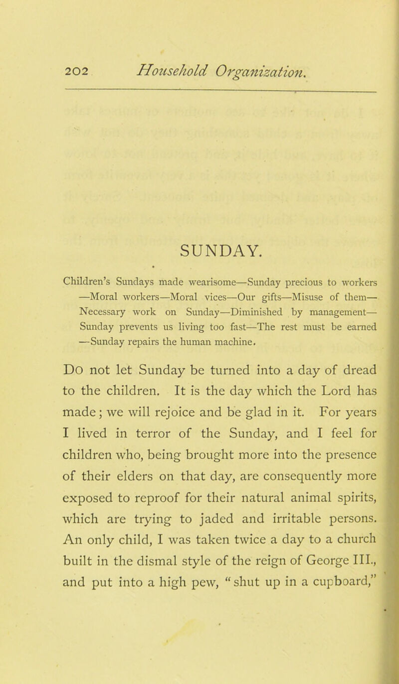 SUNDAY. Children’s Sundays made wearisome—Sunday precious to workers —Moral workers—Moral vices—Our gifts—Misuse of them— Necessary work on Sunday—Diminished by management— Sunday prevents us living too fast—The rest must be earned —Sunday repairs the human machine. Do not let Sunday be turned into a day of dread to the children. It is the day which the Lord has made; we will rejoice and be glad in it. For years I lived in terror of the Sunday, and I feel for children who, being brought more into the presence of their elders on that day, are consequently more exposed to reproof for their natural animal spirits, which are trying to jaded and irritable persons. An only child, I was taken twice a day to a church built in the dismal style of the reign of George III., and put into a high pew, “ shut up in a cupboard,”