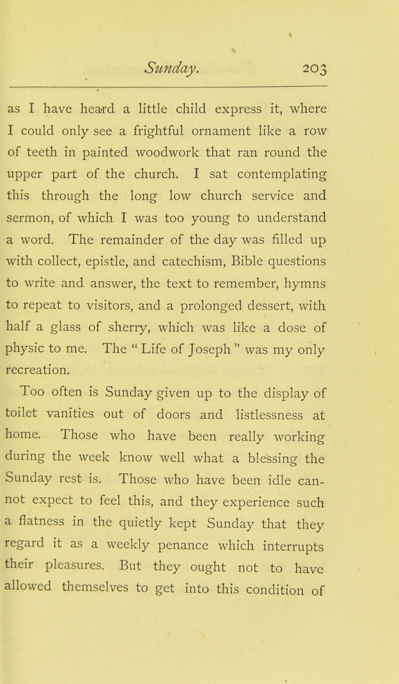 as I have hea-rd a little child express it, where I could only see a frightful ornament like a row of teeth in painted woodwork that ran round the upper part of the church. I sat contemplating this through the long low church service and sermon, of which I was too young to understand a word. The remainder of the day was filled up with collect, epistle, and catechism, Bible questions to write and answer, the text to remember, hymns to repeat to visitors, and a prolonged dessert, with half a glass of sherry, which was like a dose of physic to me. The “ Life of Joseph ” was my only recreation. Too often is Sunday given up to the display of toilet vanities out of doors and listlessness at home. Those who have been really working during the week know well what a blessing the Sunday rest is. Those who have been idle can- not expect to feel this, and they experience such a flatness in the quietly kept Sunday that they regard it as a weekly penance which interrupts their pleasures. But they ought not to have allowed themselves to get into this condition of