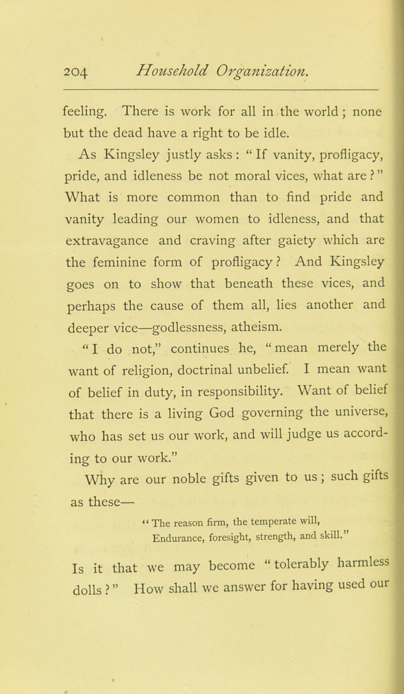 feeling. There is work for all in the world ; none but the dead have a right to be idle. As Kingsley justly asks : “ If vanity, profligacy, pride, and idleness be not moral vices, what are ? ” What is more common than to find pride and vanity leading our women to idleness, and that extravagance and craving after gaiety which are the feminine form of profligacy ? And Kingsley goes on to show that beneath these vices, and perhaps the cause of them all, lies another and deeper vice—godlessness, atheism. “ I do not,” continues he, “ mean merely the want of religion, doctrinal unbelief. I mean want of belief in duty, in responsibility. Want of belief that there is a living God governing the universe, who has set us our work, and will judge us accord- ing to our work.” Why are our noble gifts given to us; such gifts as these— “ The reason firm, the temperate will, Endurance, foresight, strength, and skill. Is it that we may become “ tolerably harmless dolls ? ” How shall we answer for having used our