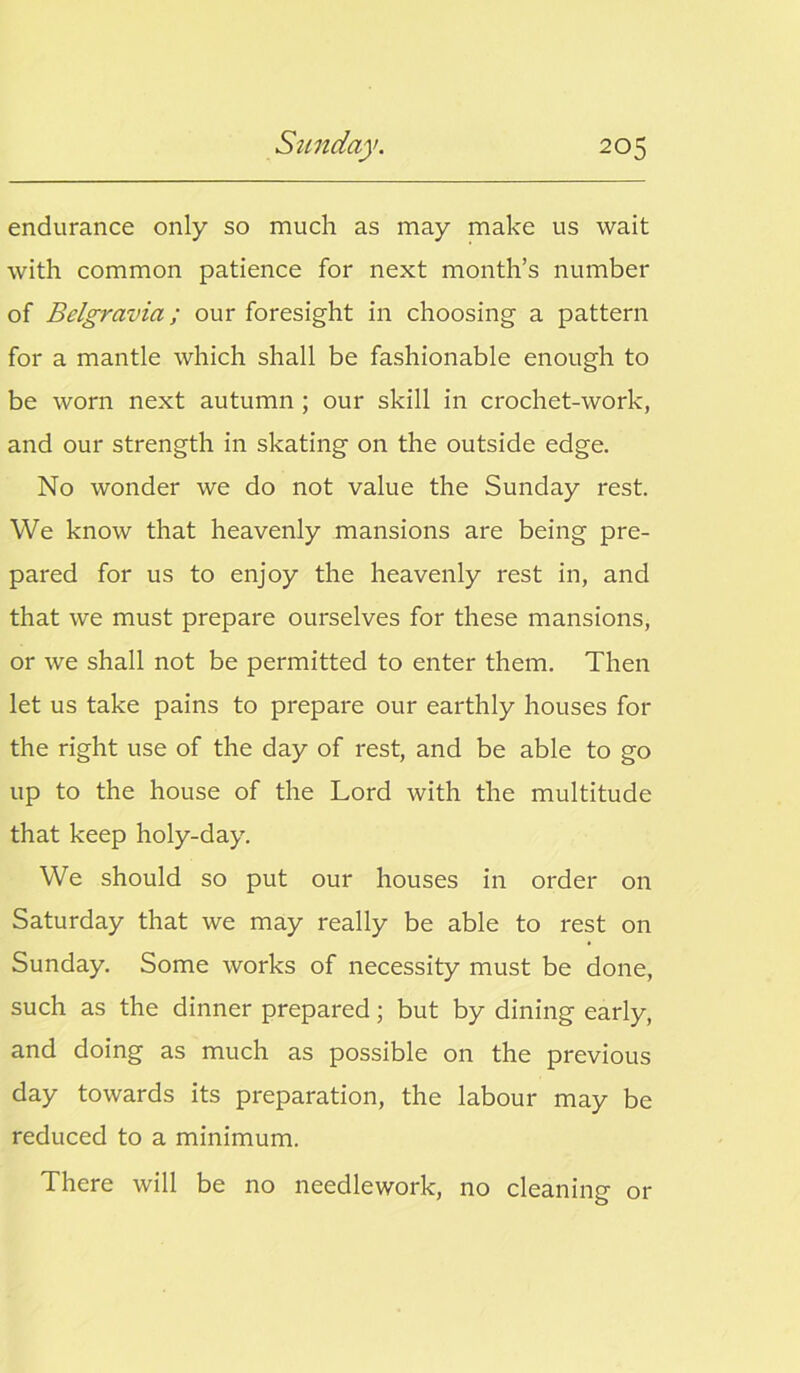 endurance only so much as may make us wait with common patience for next month’s number of Belgravia; our foresight in choosing a pattern for a mantle which shall be fashionable enough to be worn next autumn ; our skill in crochet-work, and our strength in skating on the outside edge. No wonder we do not value the Sunday rest. We know that heavenly mansions are being pre- pared for us to enjoy the heavenly rest in, and that we must prepare ourselves for these mansions, or we shall not be permitted to enter them. Then let us take pains to prepare our earthly houses for the right use of the day of rest, and be able to go up to the house of the Lord with the multitude that keep holy-day. We should so put our houses in order on Saturday that we may really be able to rest on Sunday. Some works of necessity must be done, such as the dinner prepared; but by dining early, and doing as much as possible on the previous day towards its preparation, the labour may be reduced to a minimum. There will be no needlework, no cleaning or