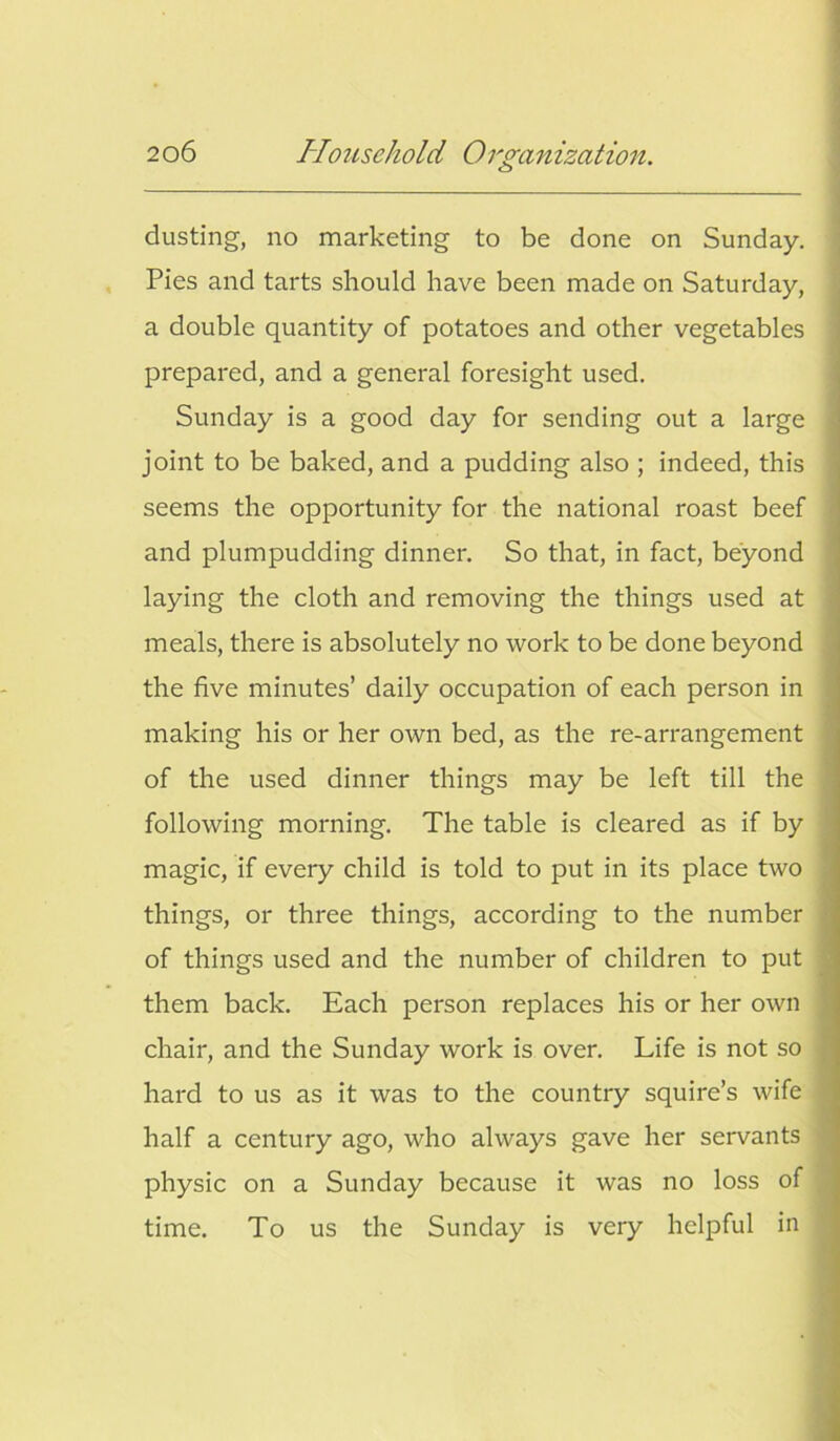 o dusting, no marketing to be done on Sunday. Pies and tarts should have been made on Saturday, a double quantity of potatoes and other vegetables prepared, and a general foresight used. Sunday is a good day for sending out a large joint to be baked, and a pudding also ; indeed, this seems the opportunity for the national roast beef and plumpudding dinner. So that, in fact, beyond laying the cloth and removing the things used at meals, there is absolutely no work to be done beyond the five minutes’ daily occupation of each person in making his or her own bed, as the re-arrangement of the used dinner things may be left till the following morning. The table is cleared as if by magic, if every child is told to put in its place two things, or three things, according to the number of things used and the number of children to put them back. Each person replaces his or her own chair, and the Sunday work is over. Life is not so hard to us as it was to the country squire’s wife half a century ago, who always gave her servants physic on a Sunday because it was no loss of time. To us the Sunday is very helpful in