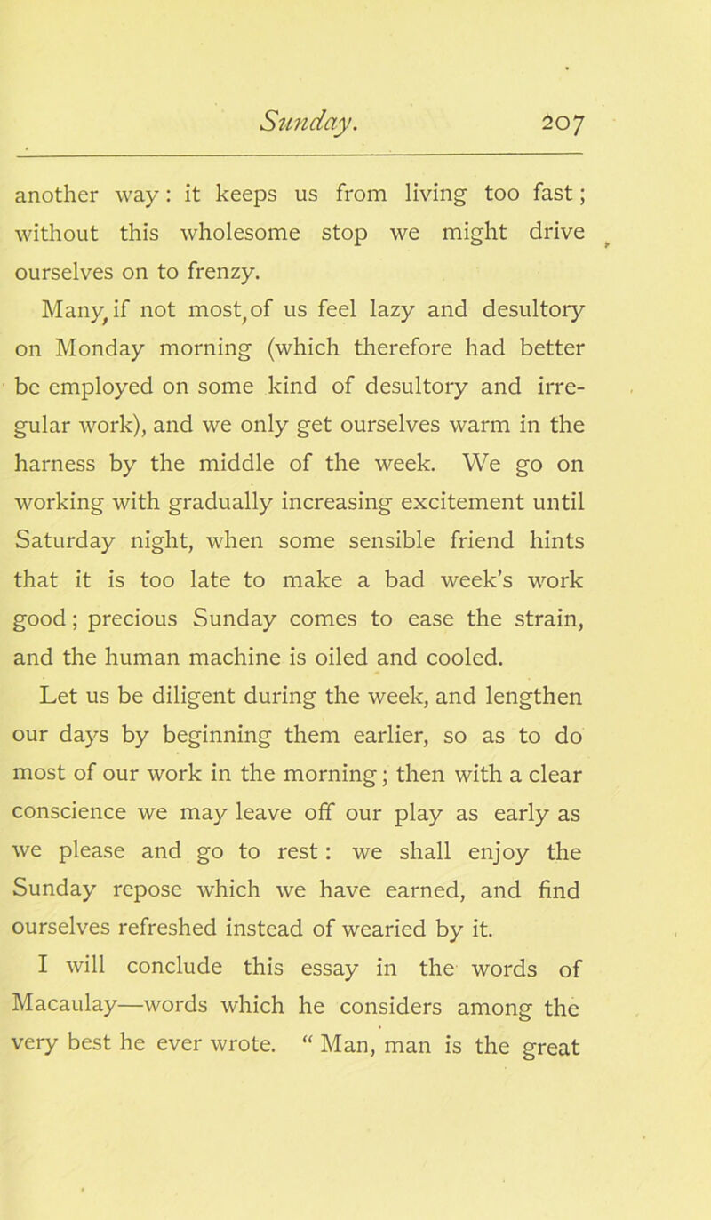 another way: it keeps us from living too fast; without this wholesome stop we might drive ourselves on to frenzy. Many, if not most,of us feel lazy and desultory on Monday morning (which therefore had better be employed on some kind of desultory and irre- gular work), and we only get ourselves warm in the harness by the middle of the week. We go on working with gradually increasing excitement until Saturday night, when some sensible friend hints that it is too late to make a bad week’s work good; precious Sunday comes to ease the strain, and the human machine is oiled and cooled. Let us be diligent during the week, and lengthen our days by beginning them earlier, so as to do most of our work in the morning; then with a clear conscience we may leave off our play as early as we please and go to rest: we shall enjoy the Sunday repose which we have earned, and find ourselves refreshed instead of wearied by it. I will conclude this essay in the words of Macaulay—words which he considers among the very best he ever wrote. “ Man, man is the great