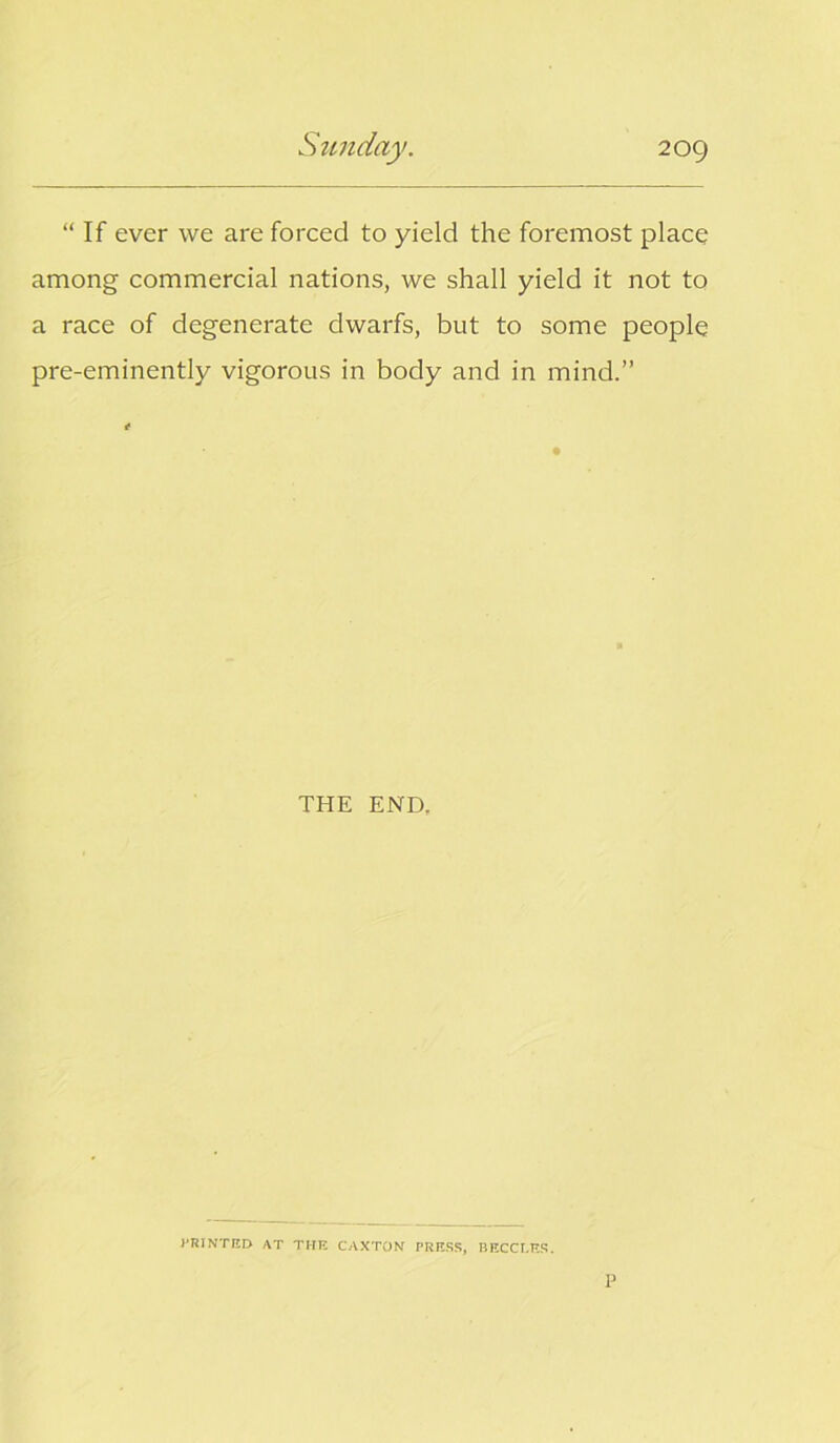 “ If ever we are forced to yield the foremost place among commercial nations, we shall yield it not to a race of degenerate dwarfs, but to some people pre-eminently vigorous in body and in mind.” THE END. PRINTED AT THE CAXTON PRESS, BECCLES. P