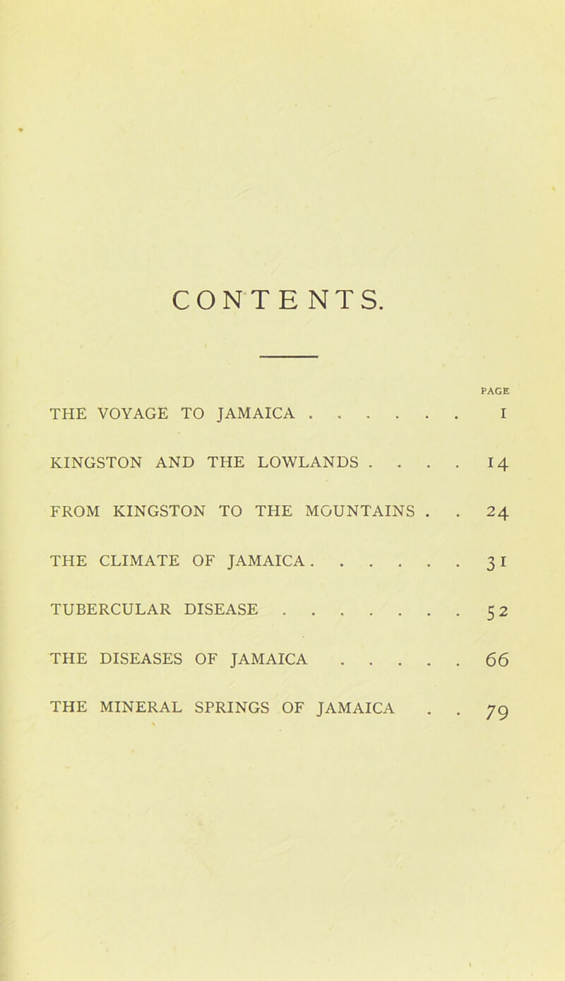 CONTENTS. PAGE THE VOYAGE TO JAMAICA I KINGSTON AND THE LOWLANDS .... 14 FROM KINGSTON TO THE MOUNTAINS . . 24 THE CLIMATE OF JAMAICA 3 I TUBERCULAR DISEASE 52 THE DISEASES OF JAMAICA 66 THE MINERAL SPRINGS OF JAMAICA 79