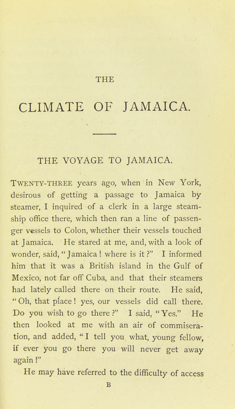 CLIMATE OF JAMAICA. THE VOYAGE TO JAMAICA. Twenty-three years ago, when in New York, desirous of getting a passage to Jamaica by steamer, I inquired of a clerk in a large steam- ship office there, which then ran a line of passen- ger vessels to Colon, whether their vessels touched at Jamaica. He stared at me, and, with a look of wonder, said, “Jamaica ! where is it ?” I informed him that it was a British island in the Gulf of Mexico, not far off Cuba, and that their steamers had lately called there on their route. He said, “ Oh, that place! yes, our vessels did call there. Do you wish to go there?” I said, “Yes.” He then looked at me with an air of commisera- tion, and added, “ I tell you what, young fellow, if ever you go there you will never get away again !” He may have referred to the difficulty of access B