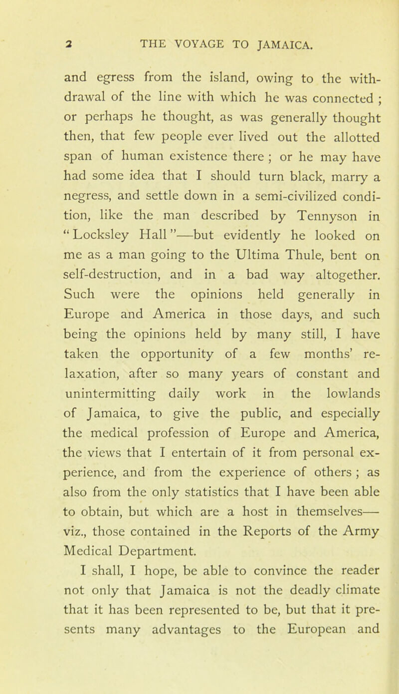 and egress from the island, owing to the with- drawal of the line with which he was connected ; or perhaps he thought, as was generally thought then, that few people ever lived out the allotted span of human existence there ; or he may have had some idea that I should turn black, marry a negress, and settle down in a semi-civilized condi- tion, like the man described by Tennyson in “ Locksley Hall”—but evidently he looked on me as a man going to the Ultima Thule, bent on self-destruction, and in a bad way altogether. Such were the opinions held generally in Europe and America in those days, and such being the opinions held by many still, I have taken the opportunity of a few months’ re- laxation, after so many years of constant and unintermitting daily work in the lowlands of Jamaica, to give the public, and especially the medical profession of Europe and America, the views that I entertain of it from personal ex- perience, and from the experience of others ; as also from the only statistics that I have been able to obtain, but which are a host in themselves— viz., those contained in the Reports of the Army Medical Department. I shall, I hope, be able to convince the reader not only that Jamaica is not the deadly climate that it has been represented to be, but that it pre- sents many advantages to the European and