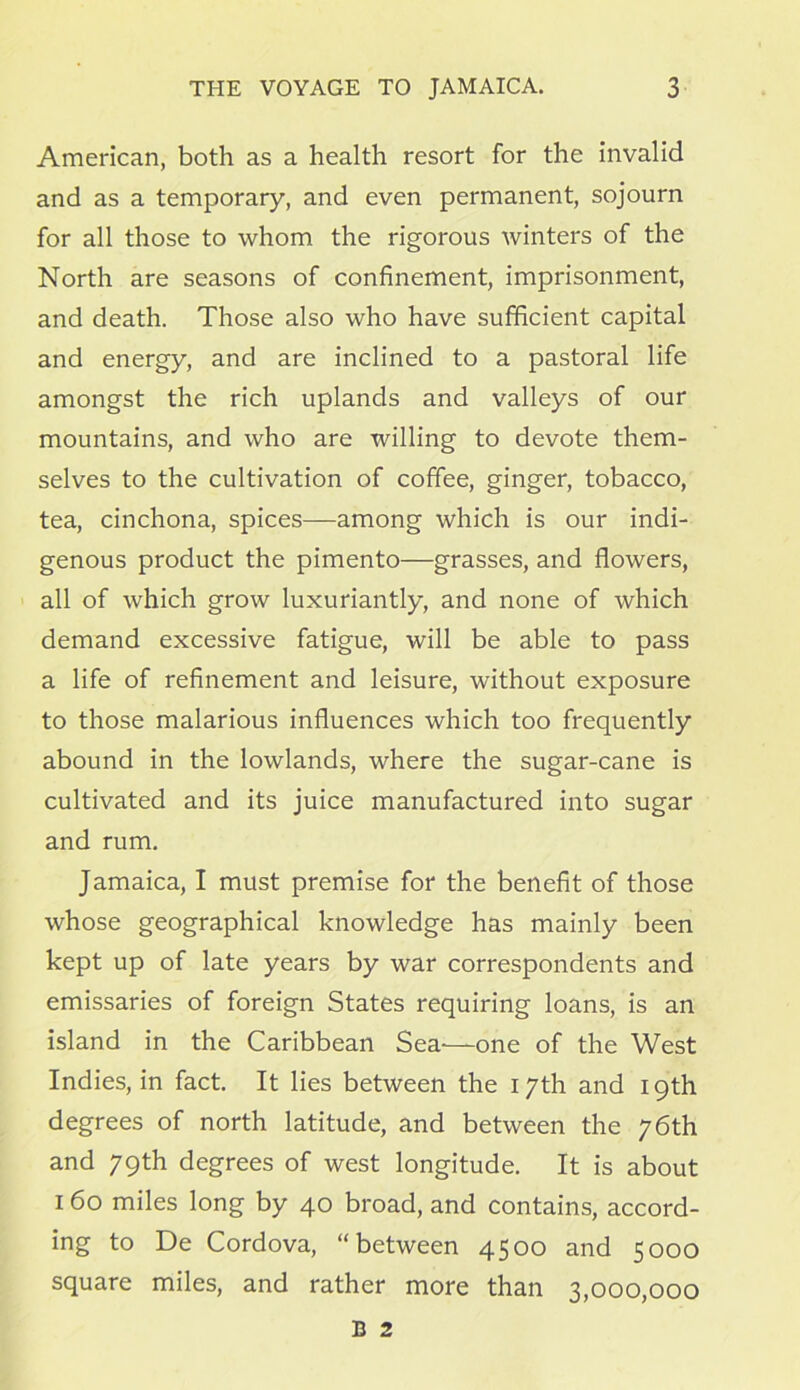 American, both as a health resort for the invalid and as a temporary, and even permanent, sojourn for all those to whom the rigorous winters of the North are seasons of confinement, imprisonment, and death. Those also who have sufficient capital and energy, and are inclined to a pastoral life amongst the rich uplands and valleys of our mountains, and who are willing to devote them- selves to the cultivation of coffee, ginger, tobacco, tea, cinchona, spices—among which is our indi- genous product the pimento—grasses, and flowers, all of which grow luxuriantly, and none of which demand excessive fatigue, will be able to pass a life of refinement and leisure, without exposure to those malarious influences which too frequently abound in the lowlands, where the sugar-cane is cultivated and its juice manufactured into sugar and rum. Jamaica, I must premise for the benefit of those whose geographical knowledge has mainly been kept up of late years by war correspondents and emissaries of foreign States requiring loans, is an island in the Caribbean Sea—one of the West Indies, in fact. It lies between the 17th and 19th degrees of north latitude, and between the 76th and 79th degrees of west longitude. It is about 160 miles long by 40 broad, and contains, accord- ing to De Cordova, “between 4500 and 5000 square miles, and rather more than 3,000,000 B 2