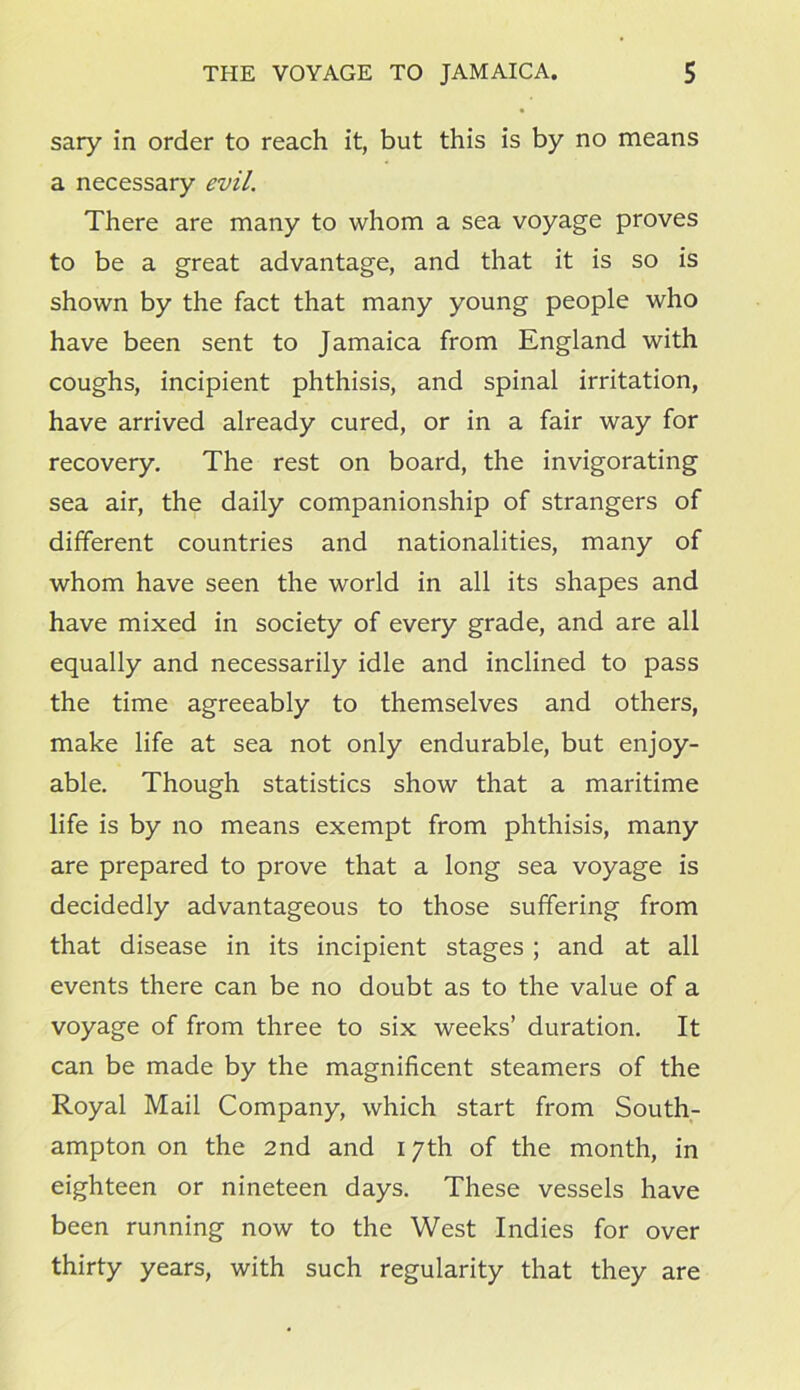 sary in order to reach it, but this is by no means a necessary evil. There are many to whom a sea voyage proves to be a great advantage, and that it is so is shown by the fact that many young people who have been sent to Jamaica from England with coughs, incipient phthisis, and spinal irritation, have arrived already cured, or in a fair way for recovery. The rest on board, the invigorating sea air, the daily companionship of strangers of different countries and nationalities, many of whom have seen the world in all its shapes and have mixed in society of every grade, and are all equally and necessarily idle and inclined to pass the time agreeably to themselves and others, make life at sea not only endurable, but enjoy- able. Though statistics show that a maritime life is by no means exempt from phthisis, many are prepared to prove that a long sea voyage is decidedly advantageous to those suffering from that disease in its incipient stages ; and at all events there can be no doubt as to the value of a voyage of from three to six weeks’ duration. It can be made by the magnificent steamers of the Royal Mail Company, which start from South- ampton on the 2nd and 17th of the month, in eighteen or nineteen days. These vessels have been running now to the West Indies for over thirty years, with such regularity that they are