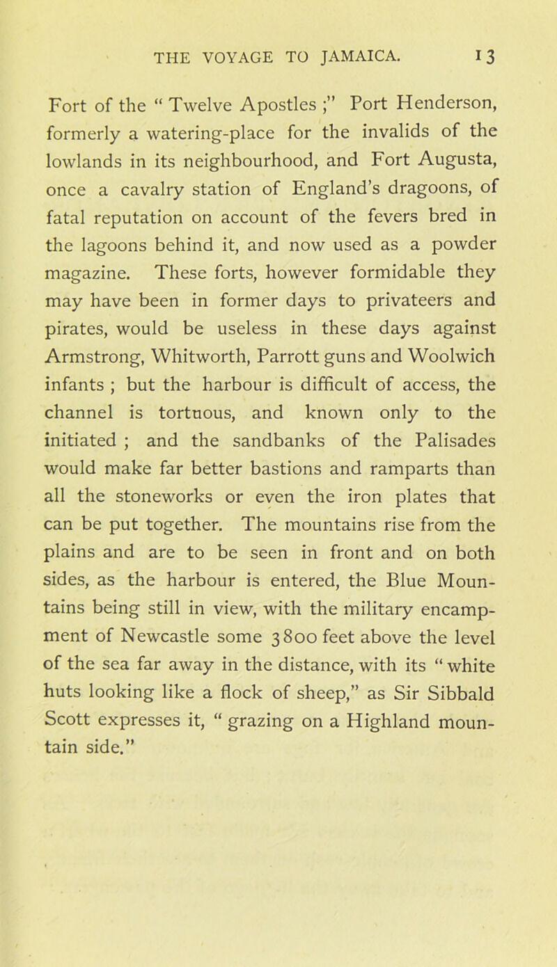 Fort of the “ Twelve Apostles Port Henderson, formerly a watering-place for the invalids of the lowlands in its neighbourhood, and Fort Augusta, once a cavalry station of England’s dragoons, of fatal reputation on account of the fevers bred in the lagoons behind it, and now used as a powder magazine. These forts, however formidable they may have been in former days to privateers and pirates, would be useless in these days against Armstrong, Whitworth, Parrott guns and Woolwich infants ; but the harbour is difficult of access, the channel is tortuous, and known only to the initiated ; and the sandbanks of the Palisades would make far better bastions and ramparts than all the stoneworks or even the iron plates that can be put together. The mountains rise from the plains and are to be seen in front and on both sides, as the harbour is entered, the Blue Moun- tains being still in view, with the military encamp- ment of Newcastle some 3800 feet above the level of the sea far away in the distance, with its “ white huts looking like a flock of sheep,” as Sir Sibbald Scott expresses it, “ grazing on a Highland moun- tain side.”