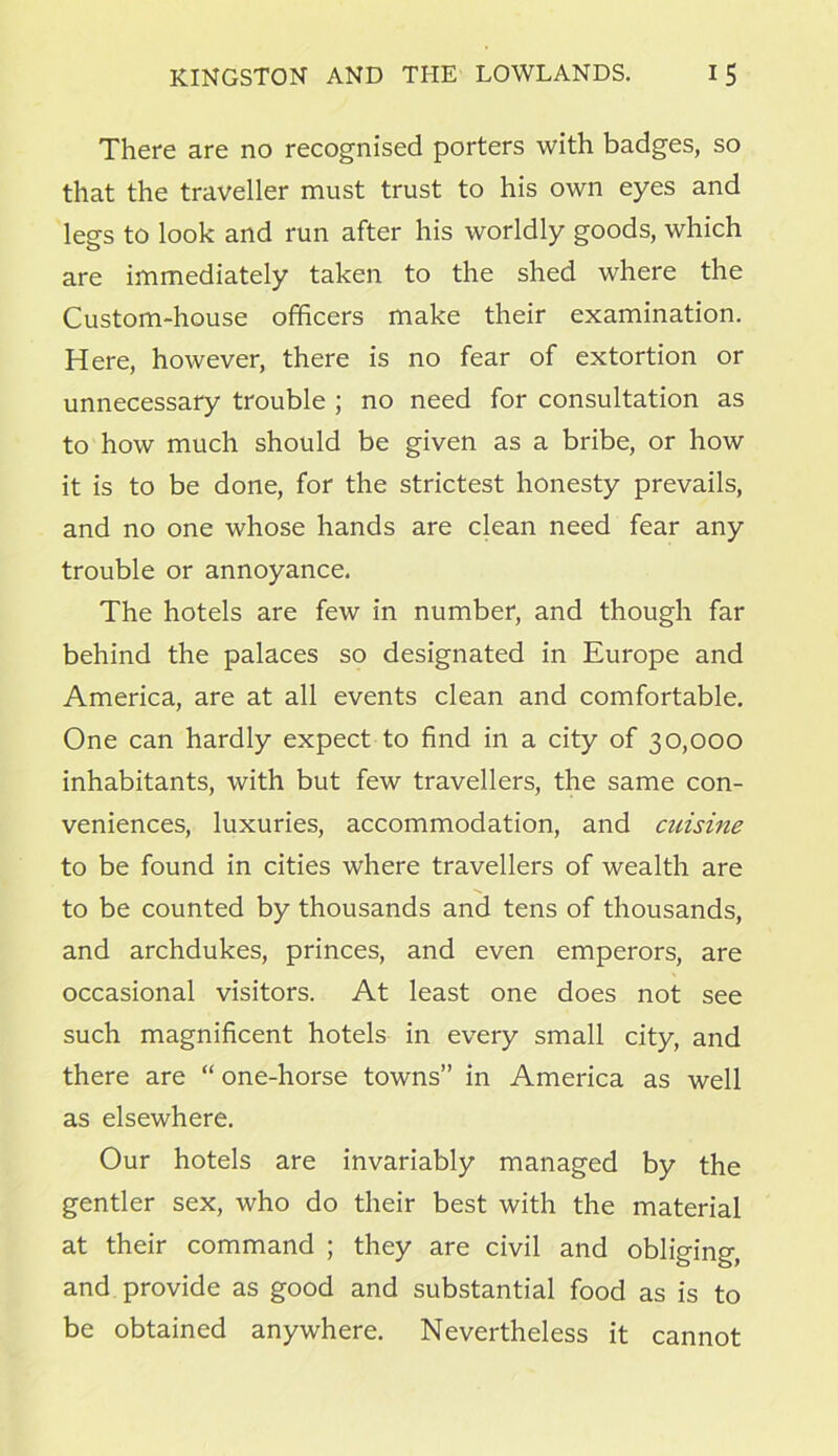 There are no recognised porters with badges, so that the traveller must trust to his own eyes and legs to look and run after his worldly goods, which are immediately taken to the shed where the Custom-house officers make their examination. Here, however, there is no fear of extortion or unnecessary trouble ; no need for consultation as to how much should be given as a bribe, or how it is to be done, for the strictest honesty prevails, and no one whose hands are clean need fear any trouble or annoyance. The hotels are few in number, and though far behind the palaces so designated in Europe and America, are at all events clean and comfortable. One can hardly expect to find in a city of 30,000 inhabitants, with but few travellers, the same con- veniences, luxuries, accommodation, and cuisine to be found in cities where travellers of wealth are to be counted by thousands and tens of thousands, and archdukes, princes, and even emperors, are occasional visitors. At least one does not see such magnificent hotels in every small city, and there are “ one-horse towns” in America as well as elsewhere. Our hotels are invariably managed by the gentler sex, who do their best with the material at their command ; they are civil and obliging, and provide as good and substantial food as is to be obtained anywhere. Nevertheless it cannot