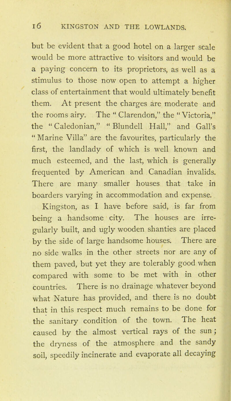 but be evident that a good hotel on a larger scale would be more attractive to visitors and would be a paying concern to its proprietors, as well as a stimulus to those now open to attempt a higher class of entertainment that would ultimately benefit them. At present the charges are moderate and the rooms airy. The “ Clarendon,” the “ Victoria,” the “ Caledonian,” “ Blundell Hall,” and Gall’s “ Marine Villa” are the favourites, particularly the first, the landlady of which is well known and much esteemed, and the last, which is generally frequented by American and Canadian invalids. There are many smaller houses that take in boarders varying in accommodation and expense. Kingston, as I have before said, is far from being a handsome city. The houses are irre- gularly built, and ugly wooden shanties are placed by the side of large handsome houses. There are no side walks in the other streets nor are any of them paved, but yet they are tolerably good when compared with some to be met with in other countries. There is no drainage whatever beyond what Nature has provided, and there is no doubt that in this respect much remains to be done for the sanitary condition of the town. The heat caused by the almost vertical rays of the sun ; the dryness of the atmosphere and the sandy soil, speedily incinerate and evaporate all decaying