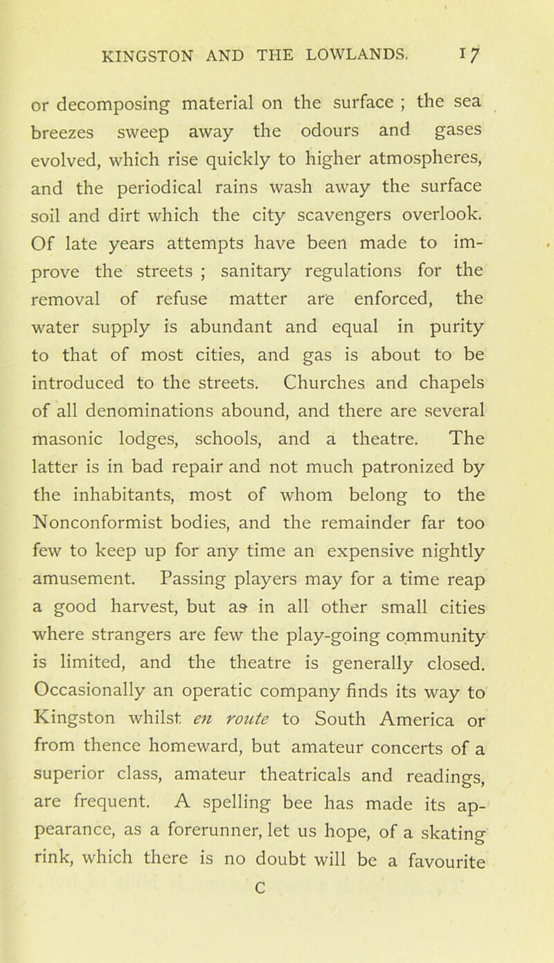 or decomposing material on the surface ; the sea breezes sweep away the odours and gases evolved, which rise quickly to higher atmospheres, and the periodical rains wash away the surface soil and dirt which the city scavengers overlook. Of late years attempts have been made to im- prove the streets ; sanitary regulations for the removal of refuse matter are enforced, the water supply is abundant and equal in purity to that of most cities, and gas is about to be introduced to the streets. Churches and chapels of all denominations abound, and there are several masonic lodges, schools, and a theatre. The latter is in bad repair and not much patronized by the inhabitants, most of whom belong to the Nonconformist bodies, and the remainder far too few to keep up for any time an expensive nightly amusement. Passing players may for a time reap a good harvest, but as in all other small cities wdiere strangers are few the play-going community is limited, and the theatre is generally closed. Occasionally an operatic company finds its way to Kingston whilst en route to South America or from thence homeward, but amateur concerts of a superior class, amateur theatricals and readings, are frequent. A spelling bee has made its ap- pearance, as a forerunner, let us hope, of a skating rink, which there is no doubt will be a favourite C