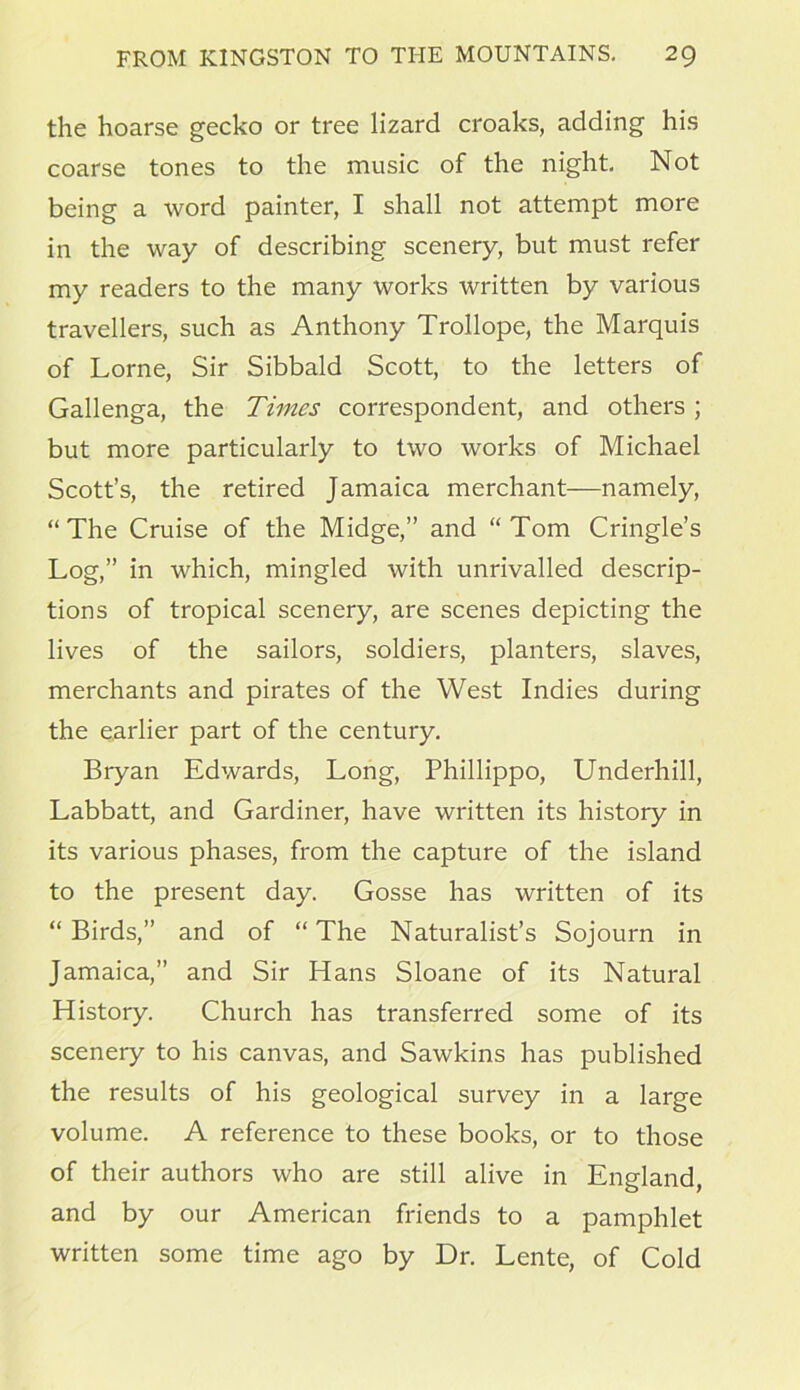 the hoarse gecko or tree lizard croaks, adding his coarse tones to the music of the night. Not being a word painter, I shall not attempt more in the way of describing scenery, but must refer my readers to the many works written by various travellers, such as Anthony Trollope, the Marquis of Lome, Sir Sibbald Scott, to the letters of Gallenga, the Times correspondent, and others ; but more particularly to two works of Michael Scott’s, the retired Jamaica merchant—namely, “ The Cruise of the Midge,” and “ Tom Cringle’s Log,” in which, mingled with unrivalled descrip- tions of tropical scenery, are scenes depicting the lives of the sailors, soldiers, planters, slaves, merchants and pirates of the West Indies during the earlier part of the century. Biyan Edwards, Long, Phillippo, Underhill, Labbatt, and Gardiner, have written its history in its various phases, from the capture of the island to the present day. Gosse has written of its “ Birds,” and of “ The Naturalist’s Sojourn in Jamaica,” and Sir Hans Sloane of its Natural History. Church has transferred some of its scenery to his canvas, and Sawkins has published the results of his geological survey in a large volume. A reference to these books, or to those of their authors who are still alive in England, and by our American friends to a pamphlet written some time ago by Dr. Lente, of Cold