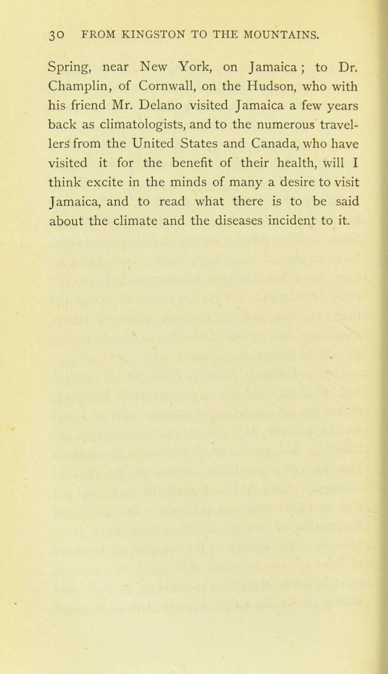 Spring, near New York, on Jamaica; to Dr. Champlin, of Cornwall, on the Hudson, who with his friend Mr. Delano visited Jamaica a few years back as climatologists, and to the numerous travel- lers from the United States and Canada, who have visited it for the benefit of their health, will I think excite in the minds of many a desire to visit Jamaica, and to read what there is to be said about the climate and the diseases incident to it.