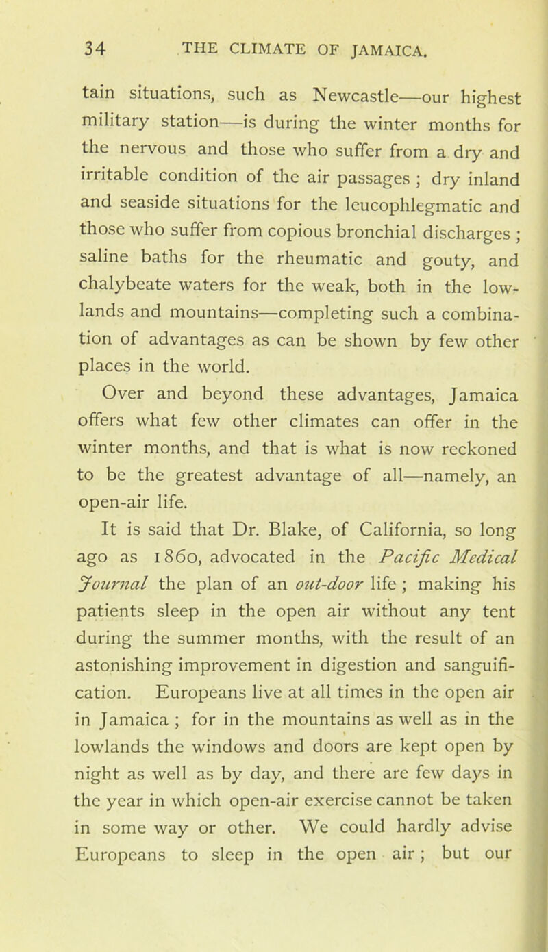 tain situations, such as Newcastle—our highest military station—is during the winter months for the nervous and those who suffer from a dry and irritable condition of the air passages ; dry inland and seaside situations for the leucophlegmatic and those who suffer from copious bronchial discharges ; saline baths for the rheumatic and gouty, and chalybeate waters for the weak, both in the low- lands and mountains—completing such a combina- tion of advantages as can be shown by few other places in the world. Over and beyond these advantages, Jamaica offers what few other climates can offer in the winter months, and that is what is now reckoned to be the greatest advantage of all—namely, an open-air life. It is said that Dr. Blake, of California, so long ago as i860, advocated in the Pacific Medical Journal the plan of an out-door life ; making his patients sleep in the open air without any tent during the summer months, with the result of an astonishing improvement in digestion and sanguifi- cation. Europeans live at all times in the open air in Jamaica ; for in the mountains as well as in the lowlands the windows and doors are kept open by night as well as by day, and there are few days in the year in which open-air exercise cannot be taken in some way or other. We could hardly advise Europeans to sleep in the open air; but our