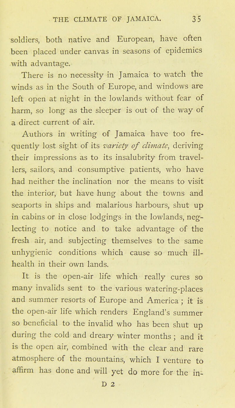 soldiers, both native and European, have often been placed under canvas in seasons of epidemics with advantage. There is no necessity in Jamaica to watch the winds as in the South of Europe, and windows are left open at night in the lowlands without fear of harm, so long as the sleeper is out of the way of a direct current of air. Authors in writing of Jamaica have too fre- quently lost sight of its variety of climate, deriving their impressions as to its insalubrity from travel- lers, sailors, and consumptive patients, who have had neither the inclination nor the means to visit the interior, but have hung about the towns and seaports in ships and malarious harbours, shut up in cabins or in close lodgings in the lowlands, neg- lecting to notice and to take advantage of the fresh air, and subjecting themselves to the same unhygienic conditions which cause so much ill- health in their own lands. It is the open-air life which really cures so many invalids sent to the various watering-places and summer resorts of Europe and America ; it is the open-air life which renders England’s summer so beneficial to the invalid who has been shut up during the cold and dreary winter months ; and it is the open air, combined with the clear and rare atmosphere of the mountains, which I venture to affirm has done and will yet do more for the in- D 2