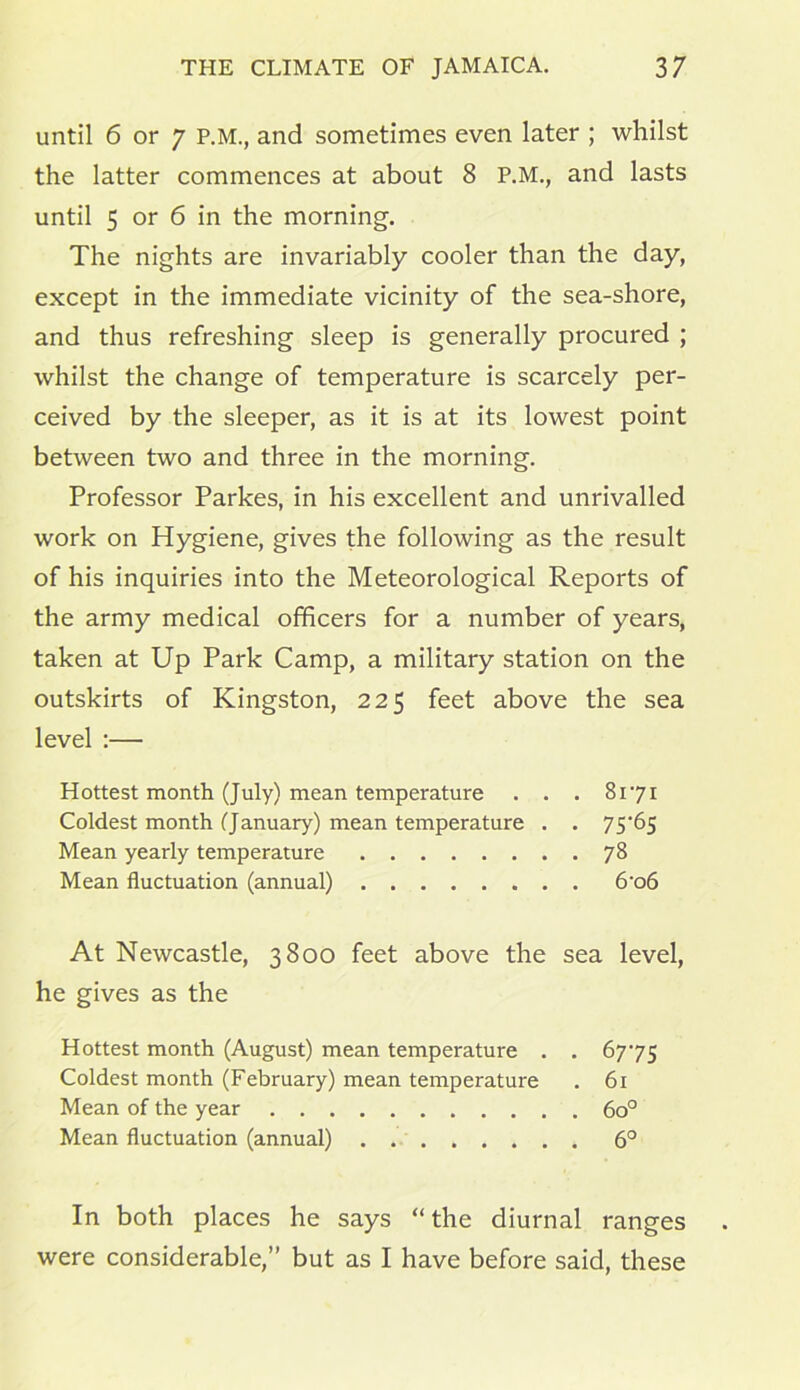 until 6 or 7 P.M., and sometimes even later ; whilst the latter commences at about 8 P.M., and lasts until 5 or 6 in the morning. The nights are invariably cooler than the day, except in the immediate vicinity of the sea-shore, and thus refreshing sleep is generally procured ; whilst the change of temperature is scarcely per- ceived by the sleeper, as it is at its lowest point between two and three in the morning. Professor Parkes, in his excellent and unrivalled work on Hygiene, gives the following as the result of his inquiries into the Meteorological Reports of the army medical officers for a number of years, taken at Up Park Camp, a military station on the outskirts of Kingston, 225 feet above the sea level :— Hottest month (July) mean temperature . . . 8171 Coldest month (January) mean temperature . . 75*65 Mean yearly temperature 78 Mean fluctuation (annual) 6*o6 At Newcastle, 3800 feet above the sea level, he gives as the Hottest month (August) mean temperature . . 67*75 Coldest month (February) mean temperature . 61 Mean of the year 6o° Mean fluctuation (annual) 6° In both places he says “the diurnal ranges were considerable,” but as I have before said, these