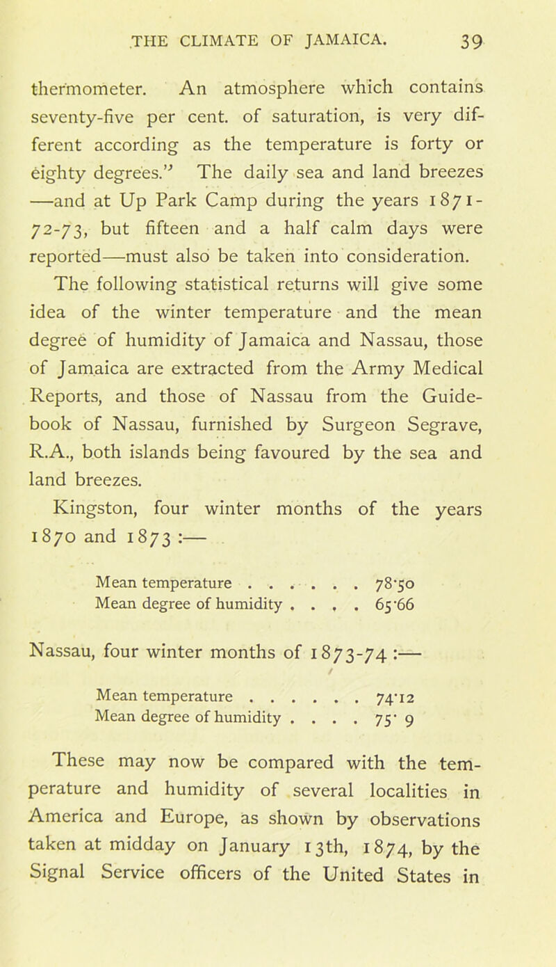 thermometer. An atmosphere which contains seventy-five per cent, of saturation, is very dif- ferent according as the temperature is forty or eighty degrees.” The daily sea and land breezes —and at Up Park Camp during the years 1871- 72-73, but fifteen and a half calm days were reported—must also be taken into consideration. The following statistical returns will give some idea of the winter temperature and the mean degree of humidity of Jamaica and Nassau, those of Jamaica are extracted from the Army Medical Reports, and those of Nassau from the Guide- book of Nassau, furnished by Surgeon Segrave, R.A., both islands being favoured by the sea and land breezes. Kingston, four winter months of the years 1870 and 1873 :— Mean temperature . . . . . . 78^50 Mean degree of humidity . . , . 65 ‘66 Nassau, four winter months of 1873-74 :— Mean temperature 74'12 Mean degree of humidity . . . . jy 9 These may now be compared with the tem- perature and humidity of several localities in America and Europe, as shown by observations taken at midday on January 13th, 1874, by the Signal Service officers of the United States in