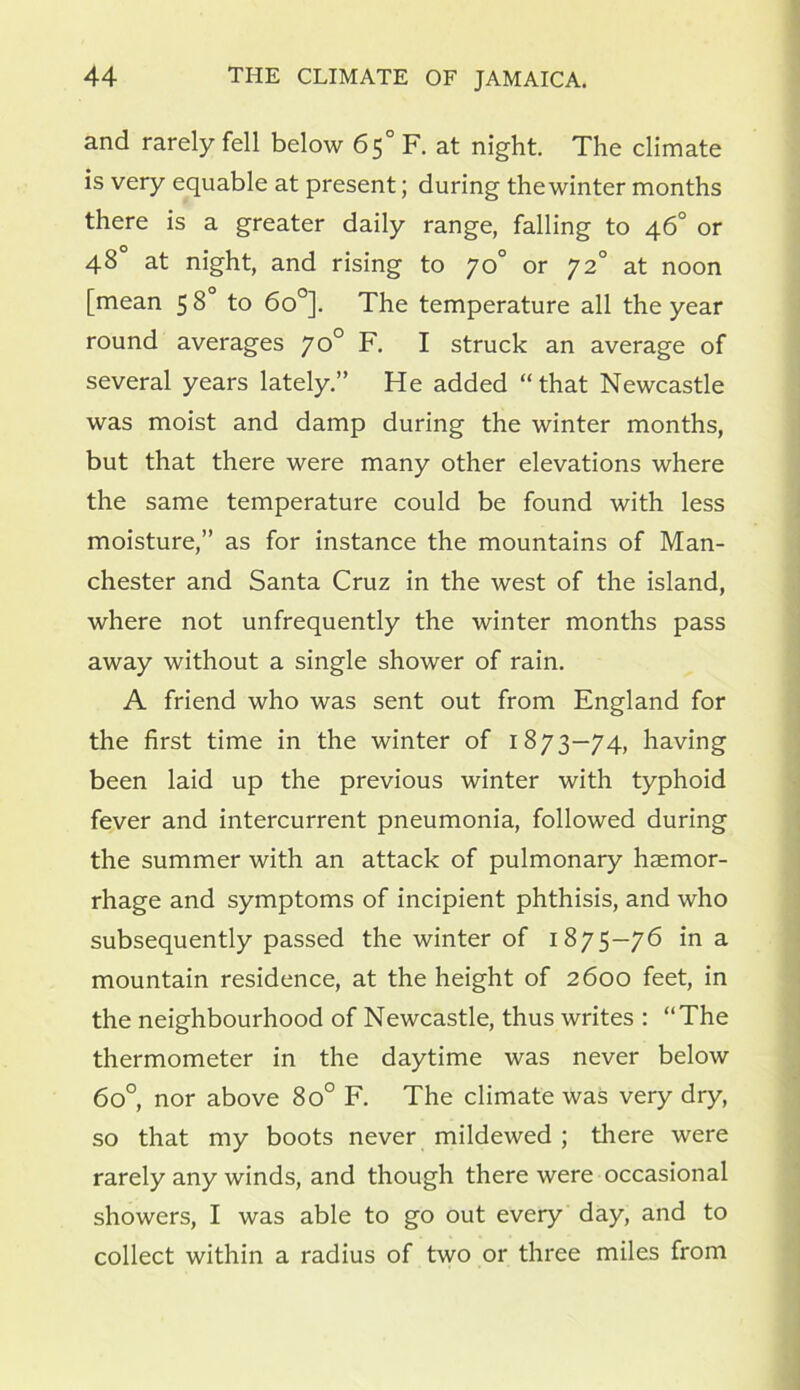 and rarely fell below 65° F. at night. The climate is very equable at present; during the winter months there is a greater daily range, falling to 46° or 48° at night, and rising to 70° or 72° at noon [mean 58 to 6o°]. The temperature all the year round averages 70° F. I struck an average of several years lately.” He added “that Newcastle was moist and damp during the winter months, but that there were many other elevations where the same temperature could be found with less moisture,” as for instance the mountains of Man- chester and Santa Cruz in the west of the island, where not unfrequently the winter months pass away without a single shower of rain. A friend who was sent out from England for the first time in the winter of 1873—74, having been laid up the previous winter with typhoid fever and intercurrent pneumonia, followed during the summer with an attack of pulmonary haemor- rhage and symptoms of incipient phthisis, and who subsequently passed the winter of 1875—76 in a mountain residence, at the height of 2600 feet, in the neighbourhood of Newcastle, thus writes : “The thermometer in the daytime was never below 6o°, nor above 8o° F. The climate was very dry, so that my boots never mildewed ; there were rarely any winds, and though there were occasional showers, I was able to go out every day, and to collect within a radius of two or three miles from