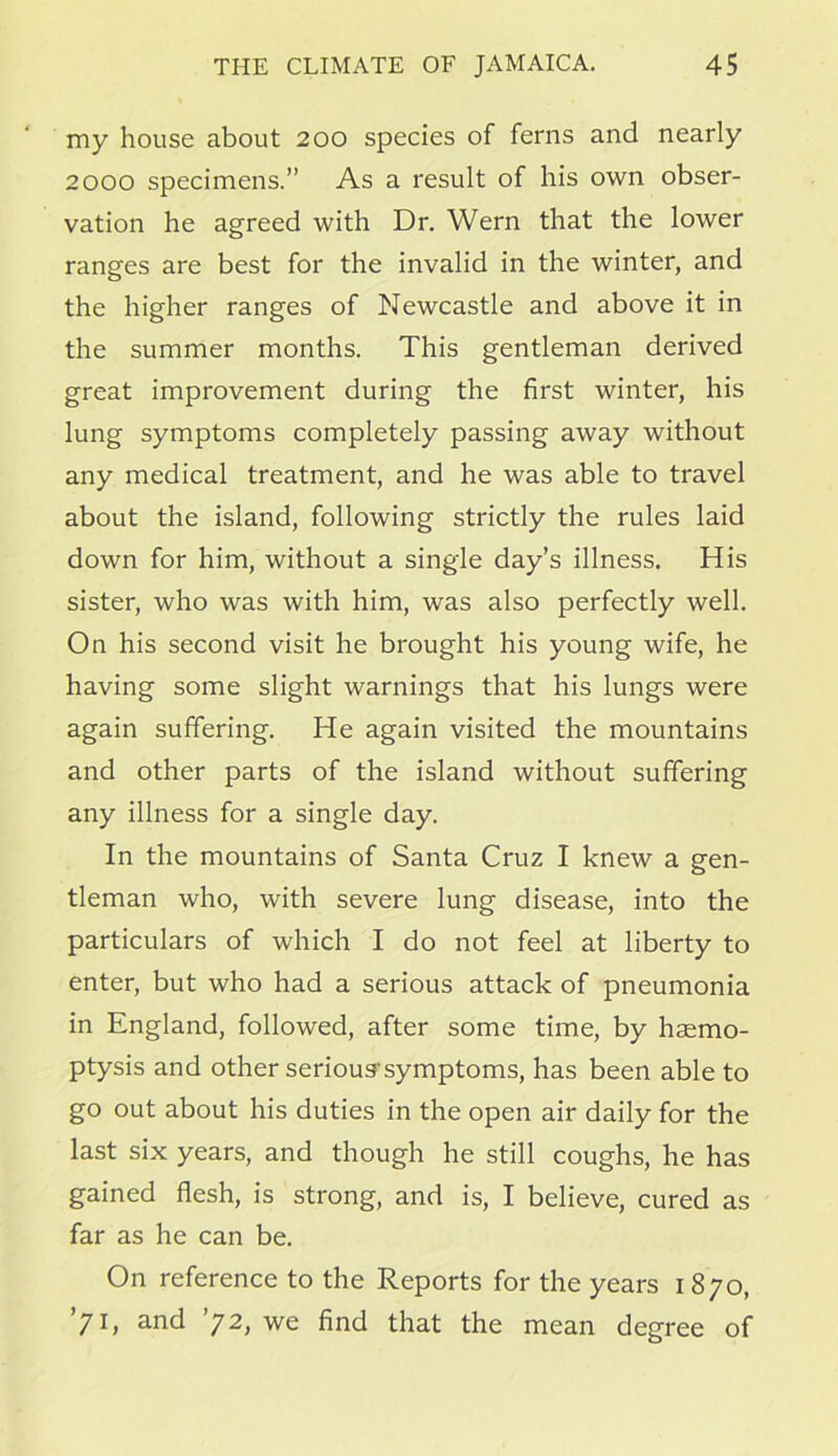 my house about 200 species of ferns and nearly 2000 specimens.” As a result of his own obser- vation he agreed with Dr. Wern that the lower ranges are best for the invalid in the winter, and the higher ranges of Newcastle and above it in the summer months. This gentleman derived great improvement during the first winter, his lung symptoms completely passing away without any medical treatment, and he was able to travel about the island, following strictly the rules laid down for him, without a single day’s illness. His sister, who was with him, was also perfectly well. On his second visit he brought his young wife, he having some slight warnings that his lungs were again suffering. He again visited the mountains and other parts of the island without suffering any illness for a single day. In the mountains of Santa Cruz I knew a gen- tleman who, with severe lung disease, into the particulars of which I do not feel at liberty to enter, but who had a serious attack of pneumonia in England, followed, after some time, by haemo- ptysis and other serioussymptoms, has been able to go out about his duties in the open air daily for the last six years, and though he still coughs, he has gained flesh, is strong, and is, I believe, cured as far as he can be. On reference to the Reports for the years 1870, ’71, and ’72, we find that the mean degree of