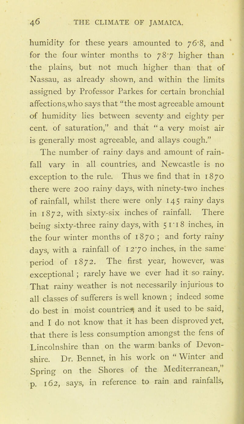 humidity for these years amounted to y6'8, and for the four winter months to 787 higher than the plains, but not much higher than that of Nassau, as already shown, and within the limits assigned by Professor Parkes for certain bronchial affections,who says that “the most agreeable amount of humidity lies between seventy and eighty per cent, of saturation,’’ and that “ a very moist air is generally most agreeable, and allays cough.” The number of rainy days and amount of rain- fall vary in all countries, and Newcastle is no exception to the rule. Thus we find that in 1870 there were 200 rainy days, with ninety-two inches of rainfall, whilst there were only 145 rainy days in 1 872, with sixty-six inches of rainfall. There being sixty-three rainy days, with 5118 inches, in the four winter months of 1870 ; and forty rainy days, with a rainfall of 1270 inches, in the same period of 1872. The first year, however, was exceptional ; rarely have we ever had it so rainy. That rainy weather is not necessarily injurious to all classes of sufferers is well known ; indeed some do best in moist countries and it used to be said, and I do not know that it has been disproved yet, that there is less consumption amongst the fens of Lincolnshire than on the warm banks of Devon- shire. Dr. Bennet, in his work on “ Winter and Spring on the Shores of the Mediterranean,” p. 162, says, in reference to rain and rainfalls,