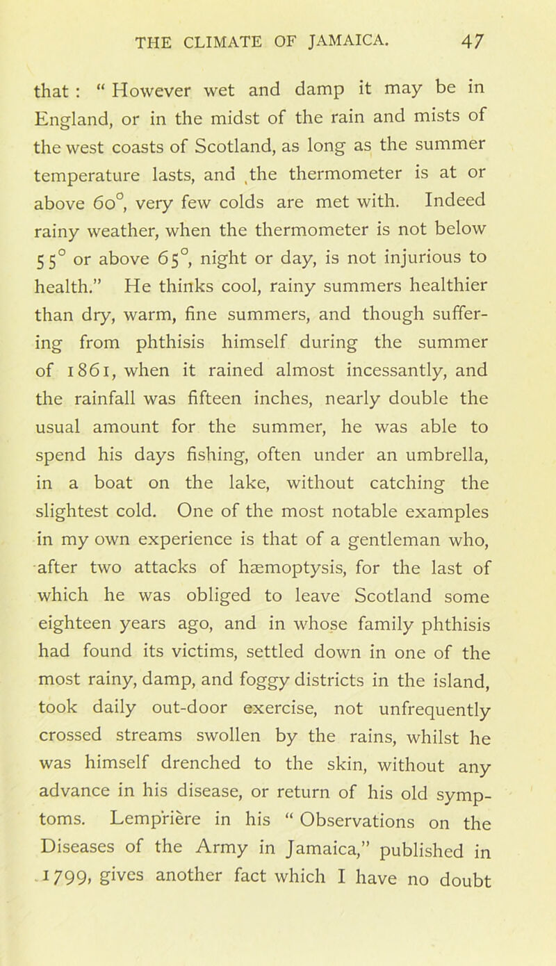 that : “ However wet and damp it may be in England, or in the midst of the rain and mists of the west coasts of Scotland, as long as the summer temperature lasts, and the thermometer is at or above 6o°, very few colds are met with. Indeed rainy weather, when the thermometer is not below 550 or above 65°, night or day, is not injurious to health.” He thinks cool, rainy summers healthier than dry, warm, fine summers, and though suffer- ing from phthisis himself during the summer of 1861, when it rained almost incessantly, and the rainfall was fifteen inches, nearly double the usual amount for the summer, he was able to spend his days fishing, often under an umbrella, in a boat on the lake, without catching the slightest cold. One of the most notable examples in my own experience is that of a gentleman who, after two attacks of haemoptysis, for the last of which he was obliged to leave Scotland some eighteen years ago, and in whose family phthisis had found its victims, settled down in one of the most rainy, damp, and foggy districts in the island, took daily out-door exercise, not unfrequently crossed streams swollen by the rains, whilst he was himself drenched to the skin, without any advance in his disease, or return of his old symp- toms. Lempriere in his “ Observations on the Diseases of the Army in Jamaica,” published in 1799» gives another fact which I have no doubt