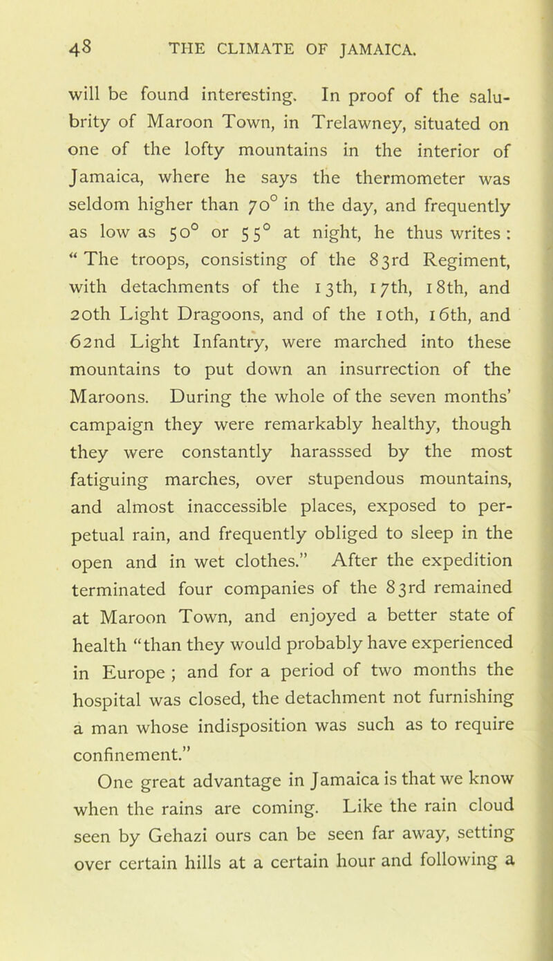 will be found interesting. In proof of the salu- brity of Maroon Town, in Trelawney, situated on one of the lofty mountains in the interior of Jamaica, where he says the thermometer was seldom higher than yo° in the day, and frequently as low as 50° or 550 at night, he thus writes : “The troops, consisting of the 83rd Regiment, with detachments of the 13th, 17th, 18th, and 20th Light Dragoons, and of the 10th, 16th, and 62nd Light Infantry, were marched into these mountains to put down an insurrection of the Maroons. During the whole of the seven months’ campaign they were remarkably healthy, though they were constantly harasssed by the most fatiguing marches, over stupendous mountains, and almost inaccessible places, exposed to per- petual rain, and frequently obliged to sleep in the open and in wet clothes.” After the expedition terminated four companies of the 83 rd remained at Maroon Town, and enjoyed a better state of health “than they would probably have experienced in Europe ; and for a period of two months the hospital was closed, the detachment not furnishing a man whose indisposition was such as to require confinement.” One great advantage in Jamaica is that we know when the rains are coming. Like the rain cloud seen by Gehazi ours can be seen far away, setting over certain hills at a certain hour and following a