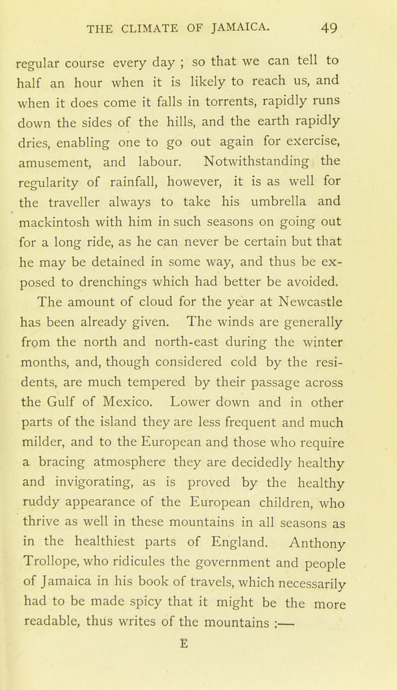 regular course every day ; so that we can tell to half an hour when it is likely to reach us, and when it does come it falls in torrents, rapidly runs down the sides of the hills, and the earth rapidly dries, enabling one to go out again for exercise, amusement, and labour. Notwithstanding the regularity of rainfall, however, it is as well for the traveller always to take his umbrella and mackintosh with him in such seasons on going out for a long ride, as he can never be certain but that he may be detained in some way, and thus be ex- posed to drenchings which had better be avoided. The amount of cloud for the year at Newcastle has been already given. The winds are generally from the north and north-east during the winter months, and, though considered cold by the resi- dents, are much tempered by their passage across the Gulf of Mexico. Lower down and in other parts of the island they are less frequent and much milder, and to the European and those who require a bracing atmosphere they are decidedly healthy and invigorating, as is proved by the healthy ruddy appearance of the European children, who thrive as well in these mountains in all seasons as in the healthiest parts of England. Anthony Trollope, who ridicules the government and people of Jamaica in his book of travels, which necessarily had to be made spicy that it might be the more readable, thus writes of the mountains :— E