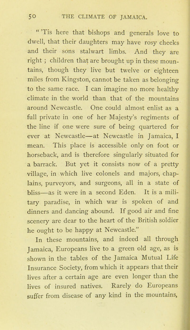“ ’Tis here that bishops and generals love to dwell, that their daughters may have rosy cheeks and their sons stalwart limbs. And they are right ; children that are brought up in these moun- tains, though they live but twelve or eighteen miles from Kingston, cannot be taken as belonging to the same race. I can imagine no more healthy climate in the world than that of the mountains around Newcastle. One could almost enlist as a full private in one of her Majesty’s regiments of the line if one were sure of being quartered for ever at Newcastle—at Newcastle in Jamaica, I mean. This place is accessible only on foot or horseback, and is therefore singularly situated for a barrack. But yet it consists now of a pretty village, in which live colonels and majors, chap- lains, purveyors, and surgeons, all in a state of bliss—as it were in a second Eden. It is a mili- tary paradise, in which war is spoken of and dinners and dancing abound. If good air and fine scenery are dear to the heart of the British soldier he ought to be happy at Newcastle.” In these mountains, and indeed all through Jamaica, Europeans live to a green old age, as is shown in the tables of the Jamaica Mutual Life Insurance Society, from which it appears that their lives after a certain age are even longer than the lives of insured natives. Rarely do Europeans suffer from disease of any kind in the mountains,