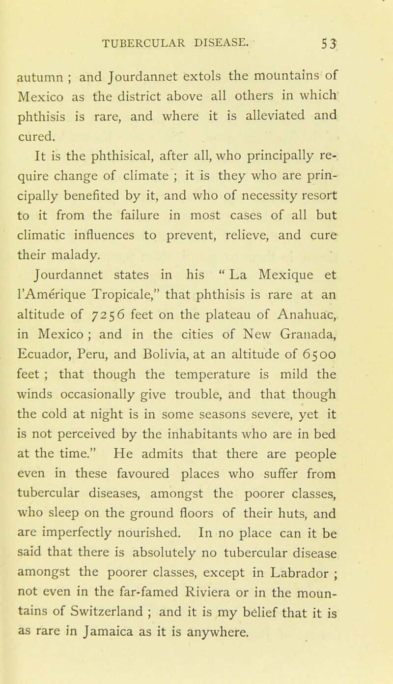 autumn ; and Jourdannet extols the mountains of Mexico as the district above all others in which phthisis is rare, and where it is alleviated and cured. It is the phthisical, after all, who principally re- quire change of climate ; it is they who are prin- cipally benefited by it, and who of necessity resort to it from the failure in most cases of all but climatic influences to prevent, relieve, and cure their malady. Jourdannet states in his “ La Mexique et l’Amerique Tropicale,” that phthisis is rare at an altitude of 7256 feet on the plateau of Anahuac, in Mexico ; and in the cities of New Granada, Ecuador, Peru, and Bolivia, at an altitude of 6500 feet ; that though the temperature is mild the winds occasionally give trouble, and that though the cold at night is in some seasons severe, yet it is not perceived by the inhabitants who are in bed at the time.” He admits that there are people even in these favoured places who suffer from tubercular diseases, amongst the poorer classes, who sleep on the ground floors of their huts, and are imperfectly nourished. In no place can it be said that there is absolutely no tubercular disease amongst the poorer classes, except in Labrador ; not even in the far-famed Riviera or in the moun- tains of Switzerland ; and it is my belief that it is as rare in Jamaica as it is anywhere.