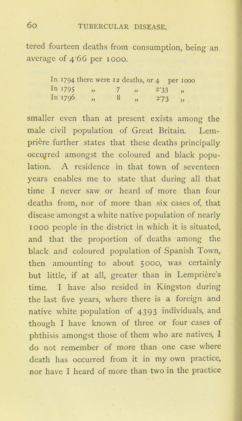 tered fourteen deaths from consumption, being an average of 4/66 per 1000. In 1794 there were 12 deaths, or 4 per 1000 In 1795 „ 7 „ 2-33 „ In 17 96 „ 8 „ 273 „ smaller even than at present exists among the male civil population of Great Britain. Lem- priere further states that these deaths principally occurred amongst the coloured and black popu- lation. A residence in that town of seventeen years enables me to state that during all that time I never saw or heard of more than four deaths from, nor of more than six cases of, that disease amongst a white native population of nearly 1000 people in the district in which it is situated, and that the proportion of deaths among the black and coloured population of Spanish Town, then amounting to about 5000, was certainly but little, if at all, greater than in Lempriere’s time. I have also resided in Kingston during the last five years, where there is a foreign and native white population of 4393 individuals, and though I have known of three or four cases of phthisis amongst those of them who are natives, I do not remember of more than one case where death has occurred from it in my own practice, nor have I heard of more than two in the practice