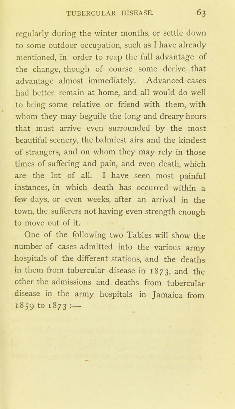 regularly during the winter months, or settle down to some outdoor occupation, such as I have already mentioned, in order to reap the full advantage of the change, though of course some derive that advantage almost immediately. Advanced cases had better remain at home, and all would do well to bring some relative or friend with them, with whom they may beguile the long and dreary hours that must arrive even surrounded by the most beautiful scenery, the balmiest airs and the kindest of strangers, and on whom they may rely in those times of suffering and pain, and even death, which are the lot of all. I have seen most painful instances, in which death has occurred within a few days, or even weeks, after an arrival in the town, the sufferers not having even strength enough to move out of it. One of the following two Tables will show the number of cases admitted into the various army hospitals of the different stations, and the deaths in them from tubercular disease in 1873, and the other the admissions and deaths from tubercular disease in the army hospitals in Jamaica from 1859 to 1873 :—