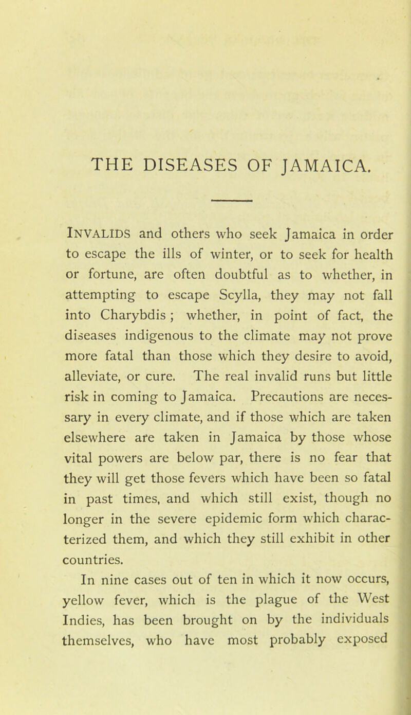 THE DISEASES OF JAMAICA. INVALIDS and others who seek Jamaica in order to escape the ills of winter, or to seek for health or fortune, are often doubtful as to whether, in attempting to escape Scylla, they may not fall into Charybdis; whether, in point of fact, the diseases indigenous to the climate may not prove more fatal than those which they desire to avoid, alleviate, or cure. The real invalid runs but little risk in coming to Jamaica. Precautions are neces- sary in every climate, and if those which are taken elsewhere are taken in Jamaica by those whose vital powers are below par, there is no fear that they will get those fevers which have been so fatal in past times, and which still exist, though no longer in the severe epidemic form which charac- terized them, and which they still exhibit in other countries. In nine cases out of ten in which it now occurs, yellow fever, which is the plague of the West Indies, has been brought on by the individuals themselves, who have most probably exposed